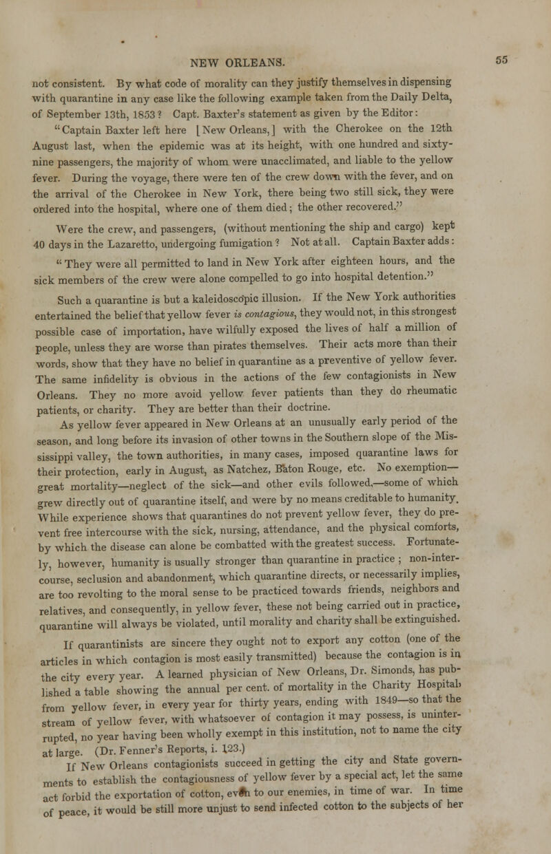 not consistent. By what code of morality can they justify themselves in dispensing with quarantine in any case like the following example taken from the Daily Delta, of September 13th, 1853? Capt. Baxter's statement as given by the Editor: Captain Baxter left here [ New Orleans, ] with the Cherokee on the 12th August last, when the epidemic was at its height, with one hundred and sixty- nine passengers, the majority of whom were unacclimated, and liable to the yellow fever. During the voyage, there were ten of the crew down with the fever, and on the arrival of the Cherokee in New York, there being two still sick, they were ordered into the hospital, where one of them died; the other recovered. Were the crew, and passengers, (without mentioning the ship and cargo) kept 40 days in the Lazaretto, undergoing fumigation ? Not at all. Captain Baxter adds: K They were all permitted to land in New York after eighteen hours, and the sick members of the crew were alone compelled to go into hospital detention. Such a quarantine is but a kaleidoscopic illusion. If the New York authorities entertained the belief that yellow fever is contagious, they would not, in this strongest possible case of importation, have wilfully exposed the lives of half a million of people, unless they are worse than pirates themselves. Their acts more than their words, show that they have no belief in quarantine as a preventive of yellow fever. The same infidelity is obvious in the actions of the few contagionists in New Orleans. They no more avoid yellow fever patients than they do rheumatic patients, or charity. They are better than their doctrine. As yellow fever appeared in New Orleans at an unusually early period of the season, and long before its invasion of other towns in the Southern slope of the Mis- sissippi valley, the town authorities, in many cases, imposed quarantine laws for their protection, early in August, as Natchez, Bkton Rouge, etc. No exemption- great mortality—neglect of the sick—and other evils followed,—some of which grew directly out of quarantine itself, and were by no means creditable to humanity. While experience shows that quarantines do not prevent yellow fever, they do pre- vent free intercourse with the sick, nursing, attendance, and the physical comforts, by which the disease can alone be combatted with the greatest success. Fortunate- ly, however, humanity is usually stronger than quarantine in practice ; non-inter- course, seclusion and abandonment, which quarantine directs, or necessarily implies, are too revolting to the moral sense to be practiced towards friends, neighbors and relatives, and consequently, in yellow fever, these not being carried out in practice, quarantine will always be violated, until morality and charity shall be extinguished. If quarantinists are sincere they ought not to export any cotton (one of the articles in which contagion is most easily transmitted) because the contagion is in the city every year. A learned physician of New Orleans, Dr. Simonds, has pub- lished a table showing the annual per cent, of mortality in the Charity Hospital, from yellow fever, in every year for thirty years, ending with 1849-so that the stream of yellow fever, with whatsoever of contagion it may possess, is uninter- rupted, no year having been wholly exempt in this institution, not to name the city at large. (Dr. Fenner's Keports, i. 123.) If New Orleans contagionists succeed in getting the city and State govern- ments to establish the contagiousness of yellow fever by a special act, let the same act forbid the exportation of cotton, evfti to our enemies, in time of war. In time of peace, it would be still more unjust to send infected cotton to the subjects of her