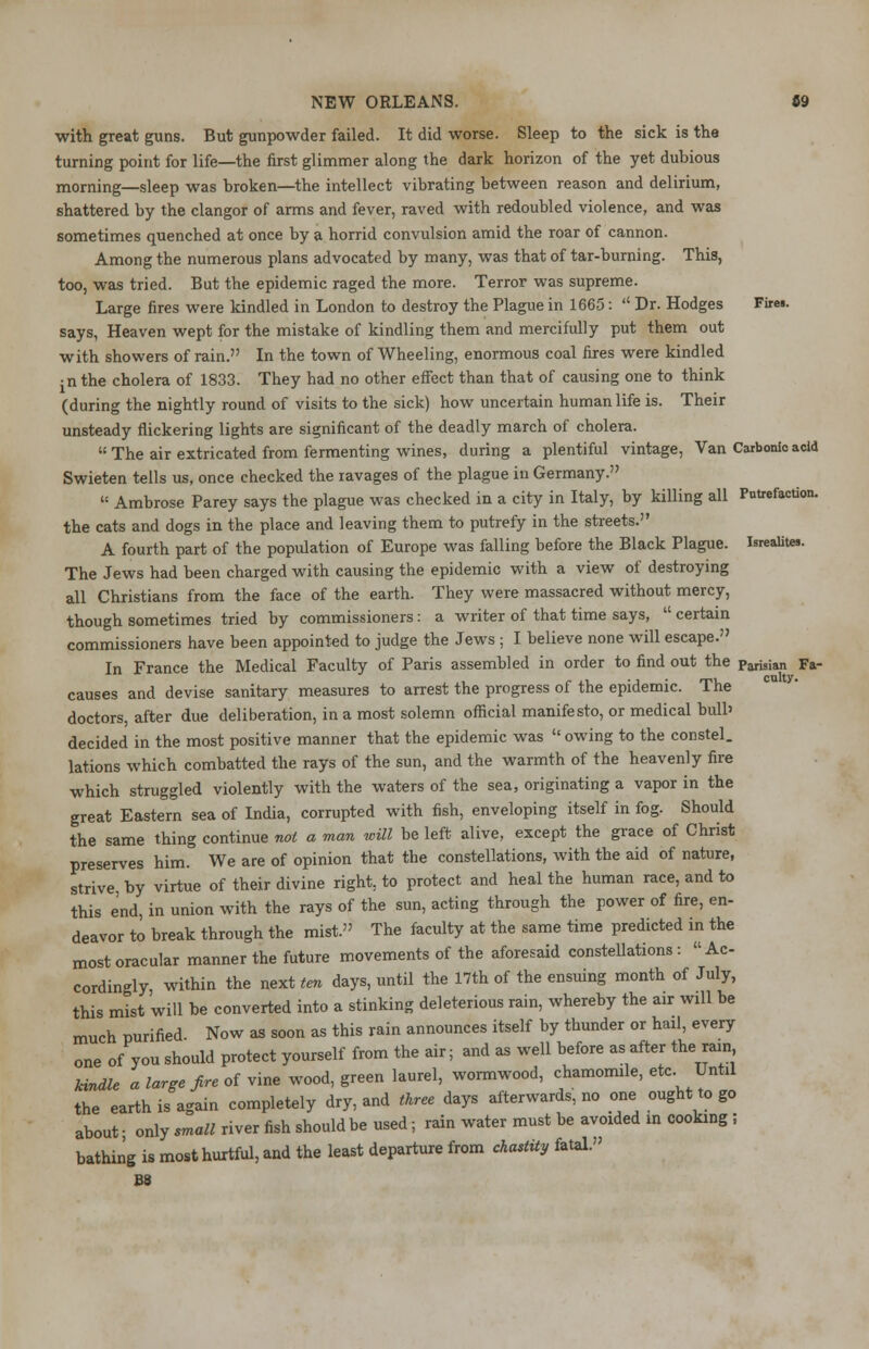 with great guns. But gunpowder failed. It did worse. Sleep to the sick is the turning point for life—the first glimmer along the dark horizon of the yet dubious morning—sleep was broken—the intellect vibrating between reason and delirium, shattered by the clangor of arms and fever, raved with redoubled violence, and was sometimes quenched at once by a horrid convulsion amid the roar of cannon. Among the numerous plans advocated by many, was that of tar-burning. This, too, was tried. But the epidemic raged the more. Terror was supreme. Large fires were kindled in London to destroy the Plague in 1665: Dr. Hodges Firei. says, Heaven wept for the mistake of kindling them and mercifully put them out with showers of rain. In the town of Wheeling, enormous coal fires were kindled • n the cholera of 1833. They had no other effect than that of causing one to think (during the nightly round of visits to the sick) how uncertain human life is. Their unsteady flickering lights are significant of the deadly march of cholera. The air extricated from fermenting wines, during a plentiful vintage, Van Carbonic acid Swieten tells us, once checked the ravages of the plague in Germany. Ambrose Parey says the plague was checked in a city in Italy, by killing all Putrefaction, the cats and dogs in the place and leaving them to putrefy in the streets. A fourth part of the population of Europe was falling before the Black Plague. Isrealites. The Jews had been charged with causing the epidemic with a view of destroying all Christians from the face of the earth. They were massacred without mercy, though sometimes tried by commissioners: a writer of that time says, certain commissioners have been appointed to judge the Jews ; I believe none will escape. In France the Medical Faculty of Paris assembled in order to find out the Parisian Fa- causes and devise sanitary measures to arrest the progress of the epidemic. The doctors, after due deliberation, in a most solemn official manifesto, or medical bull' decided in the most positive manner that the epidemic was owing to the constel. lations which combatted the rays of the sun, and the warmth of the heavenly fire which struggled violently with the waters of the sea, originating a vapor in the great Eastern sea of India, corrupted with fish, enveloping itself in fog. Should the same thing continue not a man will be left alive, except the grace of Christ preserves him. We are of opinion that the constellations, with the aid of nature, strive by virtue of their divine right, to protect and heal the human race, and to this end, in union with the rays of the sun, acting through the power of fire, en- deavor to break through the mist. The faculty at the same time predicted in the most oracular manner the future movements of the aforesaid constellations: Ac- cordingly, within the next ten days, until the 17th of the ensuing month of July, this mist will be converted into a stinking deleterious rain, whereby the air will be much purified. Now as soon as this rain announces itself by thunder or hail, every one of you should protect yourself from the air; and as well before as after the rain kindle a large fire of vine wood, green laurel, wormwood, chamomile, etc. Until the earth is again completely dry, and three days afterwards, no one ought to go about • only small river fish should be used; rain water must be avoided in cooking ! bathing is most hurtful, and the least departure from chastity fatal. B8