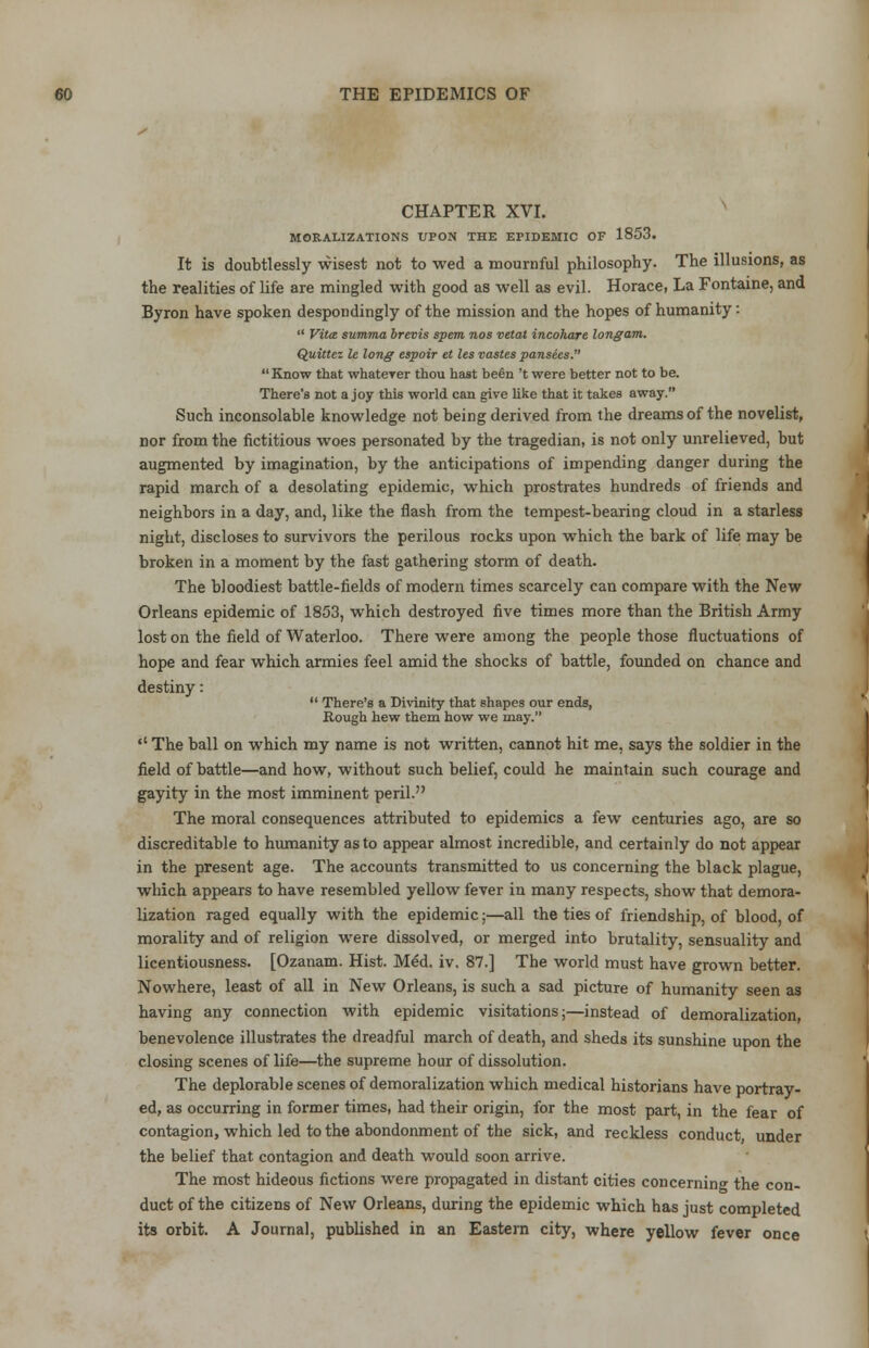 CHAPTER XVI. MORALIZATIONS UPON THE EPIDEMIC OF 1853. It is doubtlessly wisest not to wed a mournful philosophy. The illusions, as the realities of life are mingled with good as well as evil. Horace, La Fontaine, and Byron have spoken despondingly of the mission and the hopes of humanity:  Vita summa brevis spent nos vetat incohare long am. Quittez le long espoir et les vastes pansees. Know that whatever thou hast been 't were better not to be. There's not a joy this world can give like that it takes away. Such inconsolable knowledge not being derived from the dreams of the novelist, nor from the fictitious woes personated by the tragedian, is not only unrelieved, but augmented by imagination, by the anticipations of impending danger during the rapid march of a desolating epidemic, which prostrates hundreds of friends and neighbors in a day, and, like the flash from the tempest-bearing cloud in a starless night, discloses to survivors the perilous rocks upon which the bark of life may be broken in a moment by the fast gathering storm of death. The bloodiest battle-fields of modern times scarcely can compare with the New Orleans epidemic of 1803, which destroyed five times more than the British Army lost on the field of Waterloo. There were among the people those fluctuations of hope and fear which armies feel amid the shocks of battle, founded on chance and destiny:  There's a Divinity that shapes our ends, Bough hew them how we may. *' The ball on which my name is not written, cannot hit me, says the soldier in the field of battle—and how, without such belief, could he maintain such courage and gayity in the most imminent peril. The moral consequences attributed to epidemics a few centuries ago, are so discreditable to humanity as to appear almost incredible, and certainly do not appear in the present age. The accounts transmitted to us concerning the black plague, which appears to have resembled yellow fever in many respects, show that demora- lization raged equally with the epidemic;—all the ties of friendship, of blood, of morality and of religion were dissolved, or merged into brutality, sensuality and licentiousness. [Ozanam. Hist. Med. iv. 87.] The world must have grown better. Nowhere, least of all in New Orleans, is such a sad picture of humanity seen as having any connection with epidemic visitations;—instead of demoralization, benevolence illustrates the dreadful march of death, and sheds its sunshine upon the closing scenes of life—the supreme hour of dissolution. The deplorable scenes of demoralization which medical historians have portray- ed, as occurring in former times, had their origin, for the most part, in the fear of contagion, which led to the abondonment of the sick, and reckless conduct under the belief that contagion and death would soon arrive. The most hideous fictions were propagated in distant cities concerning the con- duct of the citizens of New Orleans, during the epidemic which has just completed its orbit. A Journal, published in an Eastern city, where yellow fever once