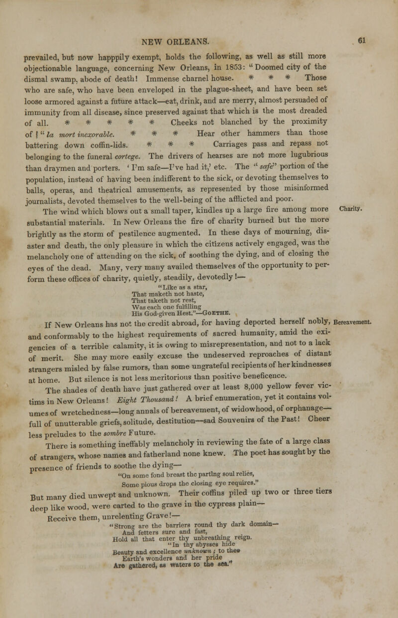 prevailed, but now happpily exempt, holds the following, as well as still more objectionable language, concerning New Orleans, in 1853:  Doomed city of the dismal swamp, abode of death! Immense charnel house. * * * Those who are safe, who have been enveloped in the plague-sheet, and have been set loose armored against a future attack—eat, drink, and are merry, almost persuaded of immunity from all disease, since preserved against that which is the most dreaded of all. * * * * * Cheeks not blanched by the proximity of |  la mort inexorable. * * * Hear other hammers than those battering down coffin-lids. # # # Carriages pass and repass not belonging to the funeral cortege. The drivers of hearses are not more lugubrious than draymen and porters. ' I'm safe—I've had it,' etc. The  sa/e portion of the population, instead of having been indifferent to the sick, or devoting themselves to balls, operas, and theatrical amusements, as represented by those misinformed journalists, devoted themselves to the well-being of the afflicted and poor. The wind which blows out a small taper, kindles up a large fire among more Charity, substantial materials. In New Orleans the fire of charity burned but the more brightly as the storm of pestilence augmented. In these days of mourning, dis- aster and death, the only pleasure in which the citizens actively engaged, was the melancholy one of attending on the sick, of soothing the dying, and of closing the eyes of the dead. Many, very many availed themselves of the opportunity to per- form these offices of charity, quietly, steadily, devotedly !—  Like as a star. That maketh not haste, That taketh not rest, Was each one fulfilling His God-given Hest.—Goethe. If New Orleans has not the credit abroad, for having deported herself nobly, Bereavement, and conformably to the highest requirements of sacred humanity, amid the exi- gencies of a terrible calamity, it is owing to misrepresentation, and not to a lack of merit. She may more easily excuse the undeserved reproaches of distant strangers misled by false rumors, than some ungrateful recipients of her kindnesses at home But silence is not less meritorious than positive beneficence. The shades of death have just gathered over at least 8,000 yellow fever vic- tims in New Orleans! EigU Thousand! A brief enumeration, yet it contains vol- umes of wretchedness-long annals of bereavement, of widowhood, of orphanage- full of unutterable griefs, solitude, destitution—sad Souvenirs of the Past! Cheer less preludes to the sombre Future. There is something ineffably melancholy in reviewing the fate of a large class of strangers, whose names and fatherland none knew. The poet has sought by the presence of friends to soothe the dying— On some fond breast the parting soul relies, Some pious drops the closing eye requires. But many died unwept and unknown. Their coffins piled up two or three tiers deep like wood, were carted to the grave in the cypress plain- Receive them, unrelenting Grave !— Strong are the barriers round thy dark domain— And fetters sure and fast, Hold all that enter thy unbreathing reign. In thy abysses hide Beauty and excellence unknown ; to thee Earth's wonders and her pride Are gathered, as waters to the sea.'