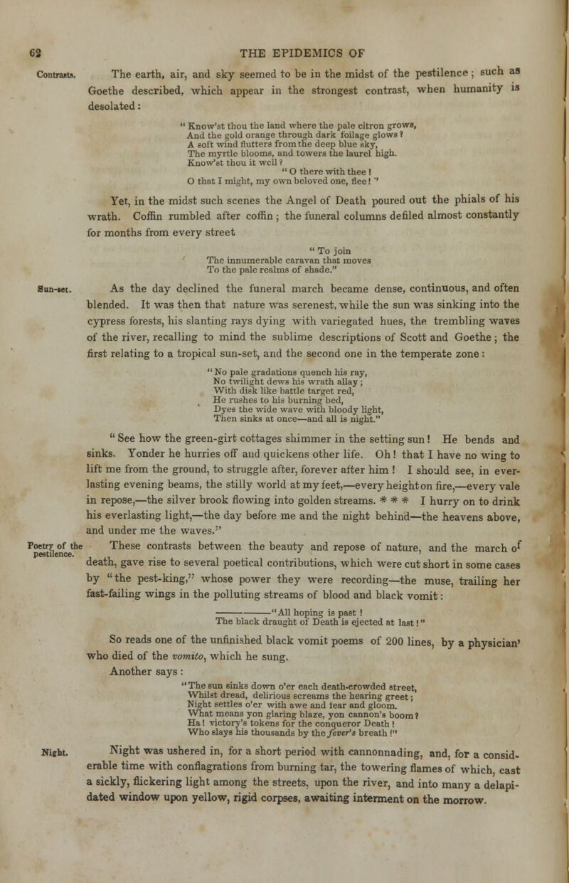 Contrasts. San-set. Poetry of the pestilence. The earth, air, and sky seemed to be in the midst of the pestilence ; such as Goethe described, which appear in the strongest contrast, when humanity is desolated:  Know'st thou the land where the pale citron grows, And the gold orange through dark foilage glows 1 A soft wind flutters from the deep blue sky, The myrtle blooms, and towers the laurel high. Know'st thou it well ?  O there with thee ! O that I might, my own beloved one, flee! ' Yet, in the midst such scenes the Angel of Death poured out the phials of his wrath. Coffin rumbled after coffin ; the funeral columns denied almost constantly for months from every street  To join The innumerable caravan that moves To the pale realms of shade. As the day declined the funeral march became dense, continuous, and often blended. It was then that nature was serenest, while the sun was sinking into the cypress forests, his slanting rays dying with variegated hues, the trembling waves of the river, recalling to mind the sublime descriptions of Scott and Goethe ; the first relating to a tropical sun-set, and the second one in the temperate zone :  No pale gradations quench his ray, No twilight dews his wrath allay ; With disk like battle target red, He rushes to his burning bed, Dyes the wide wave with bloody light, Then sinks at once—and all is night.  See how the green-girt cottages shimmer in the setting sun! He bends and sinks. Yonder he hurries off and quickens other life. Oh! that I have no wing to lift me from the ground, to struggle after, forever after him ! I should see, in ever- lasting evening beams, the stilly world at my feet,—every heighton fire,—every vale in repose,—the silver brook flowing into golden streams. * * * I hurry on to drink his everlasting light,—the day before me and the night behind—the heavens above, and under me the waves. These contrasts between the beauty and repose of nature, and the march o^ death, gave rise to several poetical contributions, which were cut short in some cases by the pest-king, whose power they were recording—the muse, trailing her fast-failing wings in the polluting streams of blood and black vomit: -All hoping is past ! Night. The black draught of Death is ejected at last! So reads one of the unfinished black vomit poems of 200 lines, by a physician' who died of the vomito, which he sung. Another says: The sun sinks down o'er each death-crowded 6treet, Whilst dread, delirious screams the hearing greet; Night settles o'er with awe and tear and gloom. What means yon glaring blaze, yon cannon's boom ? Ha I victory's tokens for the conqueror Death ! Who slays his thousands by the fever's breath I Night was ushered in, for a short period with cannonnading, and, for a consid- erable time with conflagrations from burning tar, the towering flames of which cast a sickly, flickering light among the streets, upon the river, and into many a delapi- dated window upon yellow, rigid corpses, awaiting interment on the morrow.