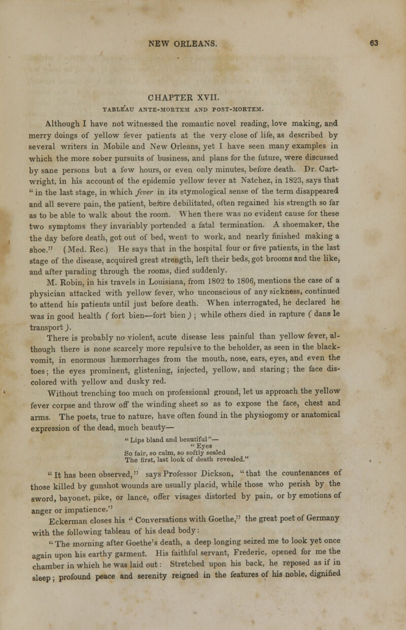 CHAPTER XVII. TABLEAU ANTE-MORTEM AND POST-MORTEM. Although I have not witnessed the romantic novel reading, love making, and merry doings of yellow fever patients at the very close of life, as described by several writers in Mobile and New Orleans, yet I have seen many examples in which the more sober pursuits of business, and plans for the future, were discussed by sane persons but a few hours, or even only minutes, before death. Dr. Cart- wright, in his account of the epidemic yellow fever at Natchez, in 1823, says that in the last stage, in which fever in its etymological sense of the term disappeared and all severe pain, the patient, before debilitated, often regained his strength so far as to be able to walk about the room. When there was no evident cause for these two symptoms they invariably portended a fatal termination. A shoemaker, the the day before death, got out of bed, went to work, and nearly finished making a shoe. (Med. Rec.) He says that in the hospital four or five patients, in the last stage of the disease, acquired great strength, left their beds, got brooms and the likej and after parading through the rooms, died suddenly. M. Robin, in his travels in Louisiana, from 1802 to 1806, mentions the case of a physician attacked with yellow fever, who unconscious of any sickness, continued to attend his patients until just before death. When interrogated, he declared he was in good health ( fort bien—fort bien ) ; while others died in rapture ( dans le transport,). There is probably no violent, acute disease less painful than yellow fever, al- though there is none scarcely more repulsive to the beholder, as seen in the black- vomit, in enormous haemorrhages from the mouth, nose, ears, eyes, and even the toes; the eyes prominent, glistening, injected, yellow, and staring: the face dis- colored with yellow and dusky red. Without trenching too much on professional ground, let us approach the yellow fever corpse and throw off the winding sheet so as to expose the face, chest and arms. The poets, true to nature, have often found in the physiogomy or anatomical expression of the dead, much beauty— Lips bland and beautiful— Eyes So fair, so calm, so softly sealed The first, last look of death revealed. 11 It has been observed, says Professor Dickson, that the countenances of those killed by gunshot wounds are usually placid, while those who perish by the sword, bayonet, pike, or lance, offer visages distorted by pain, or by emotions of anger or impatience.'' Eckerman closes his '' Conversations with Goethe, the great poet of Germany with the following tableau of his dead body: The morning after Goethe's death, a deep longing seized me to look yet once again upon his earthy garment. His faithful servant, Frederic, opened for me the chamber in which he was laid out: Stretched upon his back, he reposed as if in sleep; profound peace and serenity reigned in the features of his noble, dignified