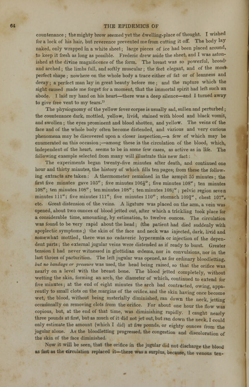 countenance ; the mighty brow seemed yet the dwelling-place of thought. I wished for a lock of his hair, but reverence prevented me from cutting it off. The body lay naked, only wrapped in a white sheet; large pieces of ice had been placed around, to keep it fresh as long as possible. Frederic drew aside the sheet, and I was aston- ished at the divine magnificence of the form. The breast was so powerful, broad' and arched; the limbs full, and softly muscular; the feet elegant, and of the mos* perfect shape ; nowhere on the whole body a trace either of fat or of leanness and decay; a perfect man lay in great beauty before me ; and the rapture which the sight caused made me forget for a moment, that the immortal spirit had left such an abode. I laid my hand on his heart—there was a deep silence—and I turned away to give free vent to my tears. The physiognomy of the yellow fever corpse is usually sad, sullen and perturbed; the countenance dark, mottled, yellow, livid, stained with blood and black vomit, and swollen; the eyes prominent and blood shotten, and yellow. The veins of the face and of the whole body often become distended, and various and very curious phenomena may be discovered upon a closer inspection,—a few of which may be enumerated on this occasion;—among these is the circulation of the blood, which, independent of the heart, seems to be in some few cases, as active as in life. The following example selected from many will illustrate this new fact: The experiments began twenty-five minutes after death, and continued one hour and thirty minutes, the history of which fills ten pages; from these the follow- ing extracts are taken : A thermometer remained in the armpit 55 minutes ; the first five minutes gave 105°; five minutes 106^°; five minutes 108°; ten minutes 108°; ten minutes 108°; ten minutes 108°; ten minutes 108^°; pelvic region seven minutes 111°; five minutes 111°; five minutes 110°; stomach 109f°, chest 107°, etc. Great distension of the veins. A ligature was placed on the arm, a vein was opened, about two ounces of blood jetted out, after which a trickling took place for a considerable time, amounting, by estimation, to twelve ounces. The circulation was found to be very rapid about the head; (the patient had died suddenly with apoplectic symptoms;) the skin of the face and neck was injected, dark, livid and somewhat mottled, there was no cadaveric hyperemia or injection of the depen- dent parts ; the external jugular veins were distended as if ready to burst. Greater tension I had never witnessed in glottidian oedema, nor in convulsions nor in the last throes of parturition. The left jugular was opened, as for ordinary bloodletting, but no bandage or pressure was used, the head being raised, so that the orifice was nearly on a level with the breast bone. The blood jetted completely, without wetting the skin, forming an arch, the diameter of which, continued to extend for five minutes; at the end of eight minutes the arch had contracted, owing appa- rently to small clots on the margins of the orifice, and the skin having once become wet, the blood, without being materially diminished, ran down the neck, jetting occasionally on removing clots from the orifice. For about one hour the flow was copious, but, at the end of that time, was diminishing rapidly. I caught nearly three pounds at first, but as much of it did not jet out, but ran down the neck, I could only estimate the amount (which I did) at five pounds, or eighty ounces from the jugular alone. As the bloodletting progressed, the congestion and discoloration of the skin of the face diminished. Now it will be seen, that the orifice in the jugular did not discharge the blood as fast as the circulation replaced it—there was a surplus, because, the venous ten-