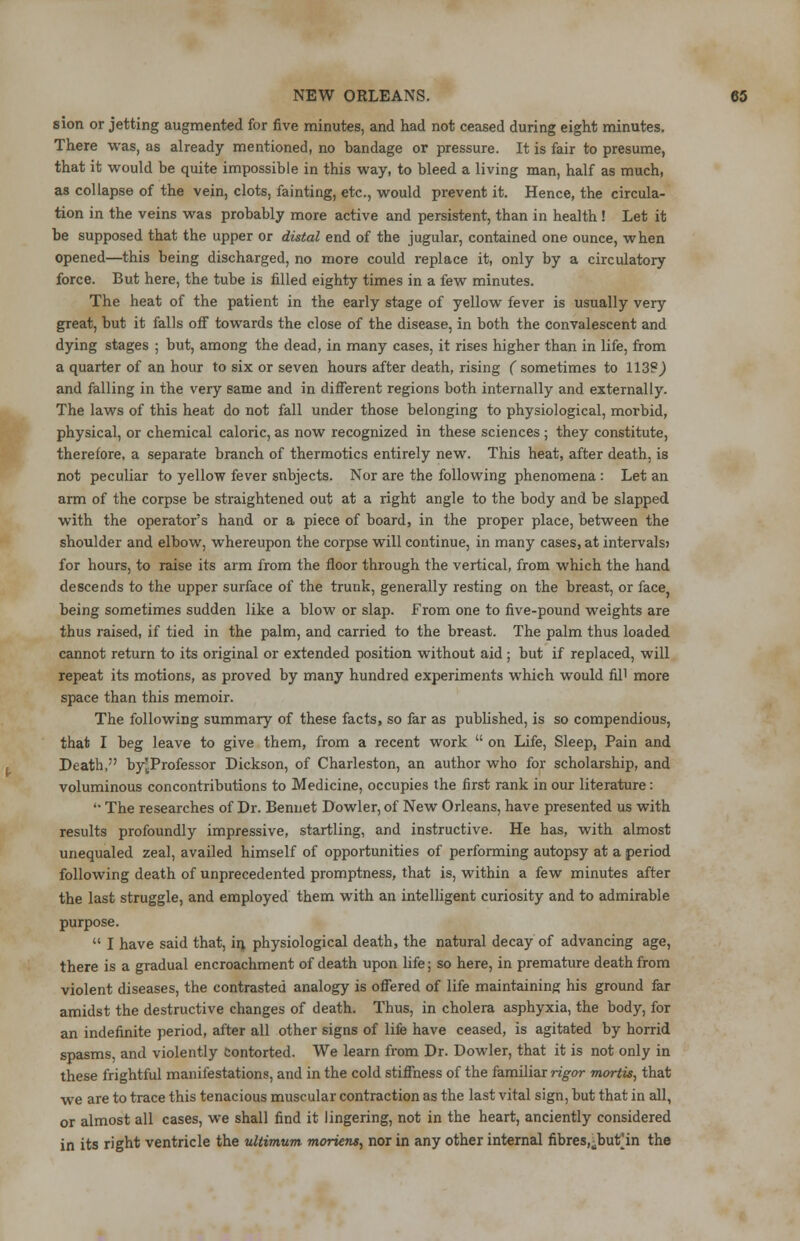 sion or jetting augmented for five minutes, and had not ceased during eight minutes. There was, as already mentioned, no bandage or pressure. It is fair to presume, that it would be quite impossible in this way, to bleed a living man, half as much, as collapse of the vein, clots, fainting, etc., would prevent it. Hence, the circula- tion in the veins was probably more active and persistent, than in health ! Let it be supposed that the upper or distal end of the jugular, contained one ounce, when opened—this being discharged, no more could replace it, only by a circulatory force. But here, the tube is filled eighty times in a few minutes. The heat of the patient in the early stage of yellow fever is usually very great, but it falls off towards the close of the disease, in both the convalescent and dying stages ; but, among the dead, in many cases, it rises higher than in life, from a quarter of an hour to six or seven hours after death, rising ( sometimes to 113?,) and falling in the very same and in different regions both internally and externally. The laws of this heat do not fall under those belonging to physiological, morbid, physical, or chemical caloric, as now recognized in these sciences ; they constitute, therefore, a separate branch of thermotics entirely new. This heat, after death, is not peculiar to yellow fever snbjects. Nor are the following phenomena : Let an arm of the corpse be straightened out at a right angle to the body and be slapped with the operator's hand or a piece of board, in the proper place, between the shoulder and elbow, whereupon the corpse will continue, in many cases, at intervals? for hours, to raise its arm from the floor through the vertical, from which the hand descends to the upper surface of the trunk, generally resting on the breast, or face, being sometimes sudden like a blow or slap. From one to five-pound weights are thus raised, if tied in the palm, and carried to the breast. The palm thus loaded cannot return to its original or extended position without aid ; but if replaced, will repeat its motions, as proved by many hundred experiments which would fil1 more space than this memoir. The following summary of these facts, so far as published, is so compendious, that I beg leave to give them, from a recent work on Life, Sleep, Pain and Death, by^Professor Dickson, of Charleston, an author who for scholarship, and voluminous concontributions to Medicine, occupies the first rank in our literature: '• The researches of Dr. Bennet Dowler, of New Orleans, have presented us with results profoundly impressive, startling, and instructive. He has, with almost unequaled zeal, availed himself of opportunities of performing autopsy at a period following death of unprecedented promptness, that is, within a few minutes after the last struggle, and employed them with an intelligent curiosity and to admirable purpose. I have said that, in physiological death, the natural decay of advancing age, there is a gradual encroachment of death upon life; so here, in premature death from violent diseases, the contrasted analogy is offered of life maintaining his ground far amidst the destructive changes of death. Thus, in cholera asphyxia, the body, for an indefinite period, after all other signs of life have ceased, is agitated by horrid spasms, and violently contorted. We learn from Dr. Dowler, that it is not only in these frightful manifestations, and in the cold stiffness of the familiar rigor mortis, that we are to trace this tenacious muscular contraction as the last vital sign, but that in all, or almost all cases, we shall find it lingering, not in the heart, anciently considered in its right ventricle the ultimum moriens, nor in any other internal fibres,-but'in the