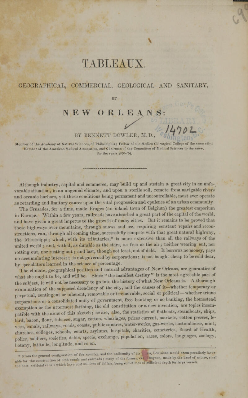 TABLEAUX. GEOGRAPHICAL, COMMERCIAL, GEOLOGICAL AND SANITARY, N E W ORLEANS: /*i1*L BY BENNETT DOWLER, M.D., rityi Member of the Academy of Natural Sciences, of Philadelphia ; Fellow of the Medico Chirurgical Colics'- of the same Member of the American Medical Association, and Chairman of the Committee of Medical Sciences to the same, for the years 1*50-'61. Although industry, capital and commerce, may build up and sustain a great city in an unfa- vorable situation, in an ungenial climate, and upon a sterile soil, remote from navigable rivers and oeeanie harbors, yet these conditions being permanent and uncontrollable, must ever operate as retarding and limitary causes upon the vital progression and opulence of an urban community. The Crusades, for a time, made Bruges (an inland town of Belgium) the greatest emporium in Europe. Within a few years, railroads have absorbed a great part of the capital of the world, and have given a great impetus to the growth of many cities. But it remains to be proved that these highways over mountains, through snows and iee, requiring constant repairs and recon- structions, can, through all coming time, successfully compete with that great natural highway, the Mississippi; which, with its tributaries,* is more extensive than all the railways of the united world ; and, withal, as durable as the stars, as free as the air; neither wearing out, nor rotting out, nor rusting out; and last, though not least, out of debt. It borrows no money, pays no accumula t ing interest; is not governed by corporations; is not bought cheap to be sold dear, by speculators learned in the science of percentage. The climate, geographical position and natural advantages of New Orleans, are guaranties of what she ought to be, and will be. Since  the manifest destiny  is the most agreeable part of t he subject, it will not be necessary to go into the history of what New Orleans is. A thorough examination of the supposed decadency of the city, and the causes of it—whether temporary or perpetual, contingent or inherent, removable or irremovable, social or political—whether triuno corporations or a consolidated unity of government, free banking or no banking, the homestead exemption or the uttermost Earthing, the old constitution or a new invention, are topics incom- patible with the aims of this sketch ; as are, also, the statistics of flatboats, steamboats, ships, lATd bacon, flour, tobacco, sugar, cotton, wharfages, prices current, markets, cotton pre-. ^ Bes' canals railways, roads, coasts, public squares, water-works, gas-works, customhouse, mint, Churches colleges, schools, courts, asylums, hospitals, charities, cemeteries, Board of Health, police, soldiers, societies, debts, specie, exchange, population, races, colors, languages, zoology, botany, latitude, longitude, and ^ * From the general configaration of .he conntry, and the uniformity of its Ws Louisiana would seem peculiarly favor- ahlefo to -ruction o, both canals and r.Uro.d. ; many of the former, c*b.vo„^made by the ban,, o nature, r,aI , cana„ „ ,,„,, , « of dollars, being sometimes of sflfceent depth for larg, ,