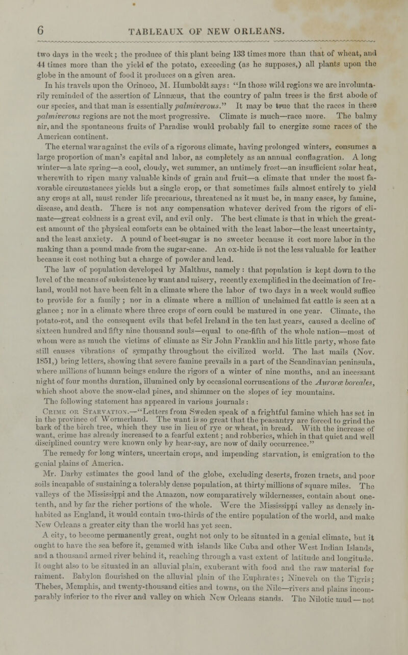 two days in the week ; the produce of this plant being 133 times more than that of wheat, and 44 time3 more than the yield of tho potato, exceeding (as he supposes,) all plants upon the globe in the amount of food it produces on a given area. In his travels upon tho Orinoco, M. Humboldt says: In those wild regions we are involunta- rily reminded of the assertion of Linnmus, that tho country of palm trees is the first abode of our species, and that man is essentiallypalmivarous. It may bo true that the races in these juihiiii-cmus regions are not the most progressive. Climate is much—race more. Tho balmy air, and the spontaneous fruits of Paradise would probably fail to energize some races of tho American continent. The eternal war against the evils of a rigorous climate, having prolonged winters, consumes a large proportion of man's capital and labor, as completely as an annual conflagration. A long winter—a late spring—a cool, cloudy, wet summer, an untimely frost—an insufficient solar heat, wherewith to ripen many valuable kinds of grain and fruit—a climate that under the most fa- vorable circumstances yields but a single crop, or that sometimes fails almost entirely to yield any crops at all. must render life precarious, threatened as it must be, in many cases, by famine, disease, and death. There is not any compensation whatever derived from tho rigors of cli- mate—great coldness is a great evil, and evil only. The best climate is that in which the great- est amount of tic; physical comforts can be obtained with the least labor—the least uncertainty, and the least anxiety. A pound of beet-sugar is no sweeter because it cost more labor in the making than a pound made from the sugar-cane. An ox-hide is not the less valuable for leather because it cost nothing but a charge of powder and lead. The law of population developed by Malthus, namely: that population is kept down to the i ivel of the means of subsistence by want and misery, recently exemplified in the decimation of [re- land, would not have been felt in a climate where tho labor of two days in a week would suflieo to provide for a family; nor in a climate where a million of unclaimed fat cattle is seen at a glance ; nor in a climate where three crops of com could be matured in one year. (limate, tho potato-rot, and the consequent evils that befel Ireland in the ten last years, caused a decline of Bixteen hundred and iif'ty nine thousand souls—equal to one-fifth of tho whole nation—most of iv bom were as much the victims of climate as Sir John Franklin and his little party, whoso fato still causes vibrations of sympathy throughout the civilized world. The last mails (Nov. 1851,) bring letters, showing that severe famine prevails in a part of the Scandinavian peninsula,, where millions of human beings endure the rigors of a winter of nine months, and an incessant, night of four months duration, illumined only by occasional corruscations of the Au/roree boreales, which shoo! above the snow-clad pines, and shimmer on the slopes of icy mountains. The following statement has appeared in various journals : .—Letters from Sweden speak of a frightful famine which lias set m in the ]ii'e\ ince of Wormerland. The want is so great that the peasantry are forced to -mid the bark of the birch tree, which they u<c, in lieu of rye or wheat, in bread. With the increase of want, crime has already increased to a fearful extent ; and robberies, which in thai quiei and well disciplined country wire known only by hear-say, are now of daily occurreni The remedy for long winters, uncertain crops, and impending starvation, is emigration to tho genial plains of America. Mr. Darby estimates the good land of the globe, excluding deserts, frozen tracts, and poor soils incapable of sustaining a tolerably dense population, at thirty'millions of square miles. The valleys of the Mississippi and the Amazon, now comparatively wildernesses, contain about one- tenth, and by far the richer portions of the whole. Were the Mississippi valley as densely in- habited as England, it would contain two-thirds of the entire population of the world, and make a greater city than the world ha A city, to become permanently great, ought not only to be situated in a genial climate, but it ought to have the sea before it, gemmed with islands like Cuba and other Wesi Indian I lai and a thousand armed river behind it, reaching through a vasl exte I latitude and longitude. Itougl Mtdinan alluvial plain, exuberant with food and the raw material for raiment. Babylon flourished on the alluvial plain of the Euphra ,is; Thebes. Memphis, and twenty-thousand cities and towns, on the Nile—rivers and plains incom- parably inferior ro the river and valley on which New Orleans stands. The Nilotic mud — not