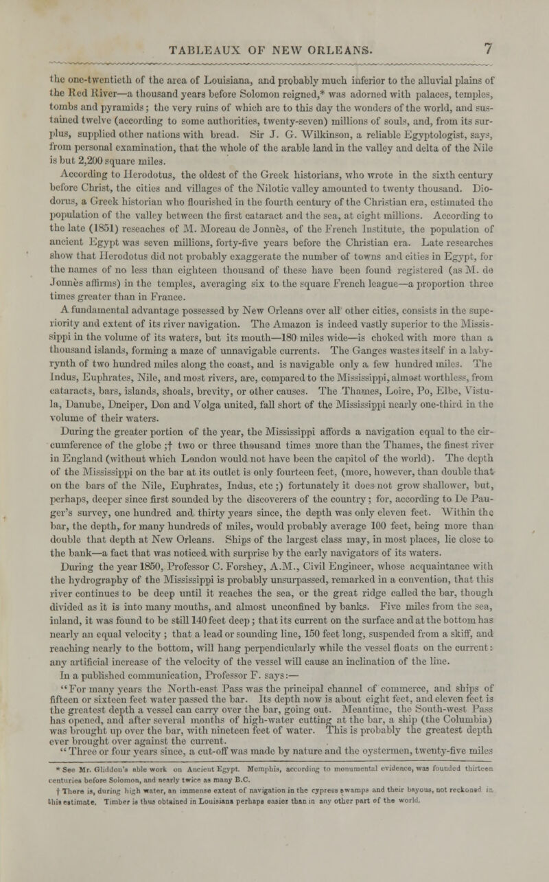 the one-twentieth of the area of Louisiana, and probably much inferior to the alluvial plains of the Red River—a thousand years before Solomon reigned,* was .adorned with palaces, temples, tomba and pyramids; the very ruins of which are to this day the wonders of the world, and sus- tained twelve (according to some authorities, twenty-seven) millions of souls, and, from its sur- plus, supplied other nations with bread. Sir J. G. Wilkinson, a reliable Egyptologist, says, from persona] examination, that the whole of the arable land hi the valley and delta of the Nile is but 2,200 square miles. According to Herodotus, the oldest of tho Greek historians, who wrote in the sixth century before Christ, the cities and villages of the Nilotic valley amounted to twenty thousand. Dio- dorns, a ( rreek historian who flourished in the fourth century of the Christian era, estimated the population of the valley between tho first cataract and the sea, at eight millions. According to tho late (1851) rescaches of M. Moreau de Jonnes, of the French Institute, the population of ancient Egypt was seven millions, forty-five years before the Christian era. Late researches show that Herodotus did not probably exaggerate the number of towns and cities in Egypt, for the names of no less than eighteen thousand of these have been found registered (as M. de Jonnes affirms) in the temples, averaging six to the square French league—a proportion three times greater than in France. A fundamental advantage possessed by New Orleans over all other cities, consists in the supe- riority and extent of its river navigation. The Amazon is indeed vastly superior to the Missis- sippi iu the volume of its waters, but its mouth—180 miles wide—is choked with more than a I lorn -and islands, forming a maze of unnavigable currents. The Ganges wastes itself in i rynth of two hundred miles along tho coast, and is navigable only a few hundred miles. The Indus, Euphrates, Nile, and most rivers, are, compared to the Mississippi, almost worth! 3S, from cataracts, liars, islands, shoals, brevity, or other causes. The Thames, Loire, Po, Elbe, Vistu- la, I lanube, Dncipcr, Don and Volga united, fall short of the Mississippi nearly one-third in the volume of their waters. During the greater portion of tho year, the Mississippi affords a navigation equal to the cir- cumference of the globe ;f two or three thousand times more than tho Thames, the finest river in England (without which London would not have been the capitol of the world). The depth of the Mississippi on the bar at its outlet is only fourteen feet, (more, however, than double that on the liars of the Nile, Euphrates, Indus, etc ;) fortunately it does not grow shallower, but, perhaps, deeper since first sounded by the discoverers of the country; for, according to De Pau- ger's survey, one hundred and. thirty years since, the depth was only eleven feet. Within the bar, the depth, for many hundreds of miles, would probably average 100 feet, being more than double that depth at New Orleans. Ships of tho largest class may, in most places, lie close to the bank—a fact that was noticed with surprise by the early navigators of its waters. During the year 1850, Professor C. Forshey, A.M., Civil Engineer, whose acquaintance with the hydrography of the Mississippi is probably unsurpassed, remarked in a convention, that this river continues to be deep until it reaches the sea, or the great ridge called the bar, though divided as it is into many mouths, and almost unconfined by banks. Five miles from the sea, inland, it was found to be still 140 feet deep; that its current on the surface and at the bottom has nearly an equal velocity ; that a lead or sounding line, 150 feet long, suspended from a skiff, and reaching nearly to the bottom, will hang perpendicularly while the vessel floats on the current: any artificial increase of the velocity of the vessel will cause an inclination of the line. In a published communication, Professor F. says:— For many years tho North-east Pass was the principal channel of' commerce, and ships of fifteen or sixteen feet water passed the bar. Its depth now is about eight feet, and eleven feet is the greatest depth a vessel can carry over the bar, going out. Meantime, the South-west Pass has opened, and after several months of high-water cutting at the bar, a ship (the Columbia) was brought up over the bar, with nineteen feet of water. This is probably the greatest depth ever brought overagainsi the current. Three or four years since, a, cut-off was made by nature and the oystermen, twenty-five miles * See Mr. Gliddon's able work on Ancient Egypt Memphis, according to monumental evidence, was founded thirteen centuries before Solomon, and nearly twice as many B.C. t There is, during hi^h water, an immense extent of navigation in the cypress swamps and their bayous, not reckons'' in this estimate. Timber is thus obtained in Louisiana perhaps easier than in any other part of the world.