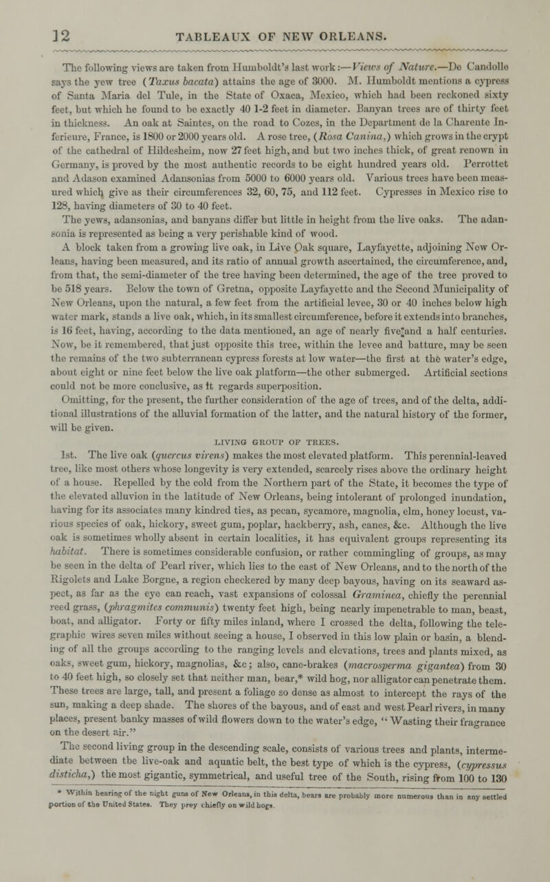 The following views are taken from Humboldt's last work:—Views of Nature.—Do Candolle says the yew tree (Taxus bacata) attains the age of 3000. M. Humboldt mentions a cypress of Santa Maria del Tule, in the State of Oxaca, Mexico, whioh had been reckoned sixty feet, but whioh he fouud to bo exactly 40 1-2 feet in diameter. Banyan trees are of thirty feet in thickness. An oak at Saintes, ou the road to Cozes, in the Department de la Charente In- ferieure, France, is 1800 or 2000 years old. A rose tree, (Rosa Caniua,) which grows in the crypt of the cathedral of Hildesheim, now 27 feet high, and but two inches thick, of great reuown in Germany, is proved by the most authentic records to bo eight hundred years old. Perrottet am! Adason examined Adansonias from 5000 to 6000 years old. Various trees have been meas- ured which give as their circumferences 32, 60, 75, and 112 feet. Cypresses in Mexico rise to 128, having diameters of 30 to 40 feet. The yews, adansonias, and banyans differ but little in height from the live oaks. The adan- sonia is represented as being a very perishable kind of wood. A block taken from a growing live oak, in Live Oak square, Layfayette, adjoining New Or- leans, having been measured, and its ratio of annual growth ascertained, the circumference, and, from that, the semi-diameter of the tree having been determined, the age of the tree proved to bo 518 years. Below the town of Gretna, opposito Layfayette and the Second Municipality of \ leans, upon the natural, a few feet from the artificial levee, 30 or 40 inches below high water mark, stands a live oak, which, in its smallest circumference, before it extends into branches, is 16 feet, having, according to the data mentioned, an age of nearly five^and a half centuries. Now, be it remembered, that just opposite this tree, within the levee and batturc, may bo seen the remains of the two subterranean cypress forests at low water—the first at the water's edge, about eight or nine feet below the live oak platform—the other submerged. Artificial sections could not be more conclusive, as it regards superposition. Omitting, for the present, the further consideration of the age of trees, and of the delta, addi- tional illustrations of the alluvial formation of the latter, and the natural history of the former, will be given. GIVING GROUP OF TREES. 1st. The live oak (gucrcus virens) makes the most elevated platform. This perennial-leaved e most others whose longevity is very extended, scarcely rises above the ordinary height of a house. Repelled by the cold from the Northern part of the State, it becomes the type of the elevated alluvion in the latitude of New Orleans, being intolerant of prolonged inundation, having for its associates many kindred tics, as pecan, sycamore, magnolia, elm, honey locust, va- rious species of oak, hickory, sweet gum, poplar, hackberry, ash, canes, &e. Although the live oak is sometimes wholly absent in certain localities, it has equivalent groups representing its habitat. There is sometimes considerable confusion, or rather commingling of groups, as may be seen in the delta of Pearl river, which lies to the cast of New Orleans, and to the north of the Rigolets and Lake Borgne, a region checkered by many deep bayous, having on its seaward as- pect, as far as the eye can reach, vast expansions of colossal Graminea, chiefly the perennial reed grass, (phragmites communis) twenty feet high, being nearly impenetrable to man, beast, boat, and alligator. Forty or fifty miles inland, where I crossed the delta, following the tele- graphic wires seven miles without seeing a house, I observed in this low plain or basin, a blend- ing of all the groups according to the ranging levels and elevations, trees and plants mixed, as oaks, sweet gum, hickory, magnolias, &c; also, cane-brakes (macrosperma gigantea) from 30 to 40 feet high, so closely set that neither man, bear,* wild hog, nor alligator can penetrate them. These trees are large, tall, and present a foliage so dense as almost to intercept the rays of the sun, making a deep shade. The shores of the bayous, and of east and west Pearl rivers, in many places, present banky masses of wild flowers down to the water's edge,  Wasting their fragrance on the desert air. The second living group in the descending scale, consists of various trees and plants, interme- diate between tbe live-oak and aquatic belt, the best type of which is the cypress, (cypressus disticha,) the most gigantic, symmetrical, and useful tree of the South, rising from 100 to 130 * Within hearing of the night guns of New Orleans, in this delta, bears are probably more numerous than in any settled portion of the United States. They prey chiefly on wild hogs.