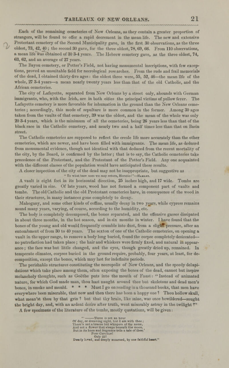 Each of the remaining cemeteries of New Orleans, as they contain a greater proportion of strangers, will be found to offer a rapid decrement in the mean life. The new and extensive Protestant cemetery of the Second Municipality gave, in the first 30 observations, as the three oldest, 7:5, 12, 10 ; the second 30 gave, for the three oldest, 78,69, 66. From 110 observations, a mean life was obtained of 30 3-4 years. The Hebrew cemetery gave, as the three oldest, 74, 63, 62, and an average of 27 years. The Bayou cemetery, or Potter's Field, not baring monumental inscriptions, with few except tionfl, proved an unsuitable field for necrological researches. From the rude and frail memorials of the dead, 1 obtained thirty-five ages : the oldest three were, 55, 52,46—the mean life of the whole, 27 3-4 years—a mean nearly twenty years less than that of the old Catholic, and the African cemeteries. The city of Lafayette, separated from New Orleans by a street only, abounds with German immigrants, who, with the Irish, are in both cities the principal victims of yellow feyer. The Lafayette cemetery is more favorable for inhumation in the ground than the New Orleans ceme- teries ; accordingly, this mode of sepulture is more common in the former. Among 30 ages taken from the vaults of that cemetery, 39 was the oldest, and the mean of the whole was only 20 3-4 years, which is the minimum of all the cemeteries, being 26 years less than that of the black race in the Catholic cemetery, and nearly two and a half times less than that on Basin street. The Catholic cemeteries are supposed to reflect the Creole life more accurately than the other cemeteries, which are newer, and have been filled with immigrants. The mean life, as deduced from monumental evidence, though not identical with that deduced from the recent mortality of the city, by the Board, is confirmed by the latter; that is to say, the Catholic cemeteries take precedence of the Protestant, and the Protestant of the Potter's Field. Any one acquainted with the different classes of the population would have anticipated these results. A closer inspection of the city of the dead may not be inappropriate, but suggestive as  To whftt base uses we may return, Horatio!—Hibh.it. A vault is eight feet in its horizontal direction, 2o inches high, and 17 wide. Tombs are greatly varied in size. Of late years, wood has not formed a component part of vaults and tombs. The old Catholic and the old Protestant cemeteries have, in consequence of the wood in their structures, in many instances gone completely to decay. Mahogany, and some other kinds of coffins, usually decay in two years, while cypress remains sound many years, varying, of course, according to the humidity, etc. The body is completely decomposed, the bones separated, and the offensive gasses dissipated in about three months, in the hot season, and in six months in winter. I have found that the bones of the young and old would frequently crumble into dust, from a slighT pressure, after an entombment of from 30 to 40 years. The sexton of one of the Catholic cemeteries, on opening a vault in the upper range, to remove a body long buried, found the corpse completely desiccated— no putrefaction had taken place ; the hair and whiskers were finnly fixed, and natural in appear- ance ; the face was but little changed, and the eyes, though greatly dried up, remained. In temperate climates, corpses buried in the ground require, probably, four years, at least, for de- composition, except the bones, which may last for indefinite periods. The perishable structures constituting the necropolis of New Orleans, and the speedy delapi- dations which take place among them, often exposing the bones of the dead, cannot but inspire melancholy thoughts, such as Goethe puts into the mouth of Faust: Instead of animated nature, for which God made man, thou hast naught around thee but skelotons and dead men's bones, in smoke and mould. * * * Must I go on reading in a thousand books, that men have everywhere been miserable, that now and then there has boon a happy one 1 Thou hollow skull, what mean'st thou by that grin 1 but that thy brain, like mine, was once bewildered—sought the bright day, and, with an ardent desire after truth, went miserably astray in the twilight V A few specimens of the literature of tho tombs, mostly quotations, will be given:  There is not an bour Of day, or dreaming night, but 1 am with thee ; There's not a breeze but whispers of thy name, And not a flower tliat sleeps beneath the moon. But in its hues and fragrance tells a tale of thee.' Poor CareHue! Only 23! Dearly loved, and deeply mourned, by one faithfulheart 