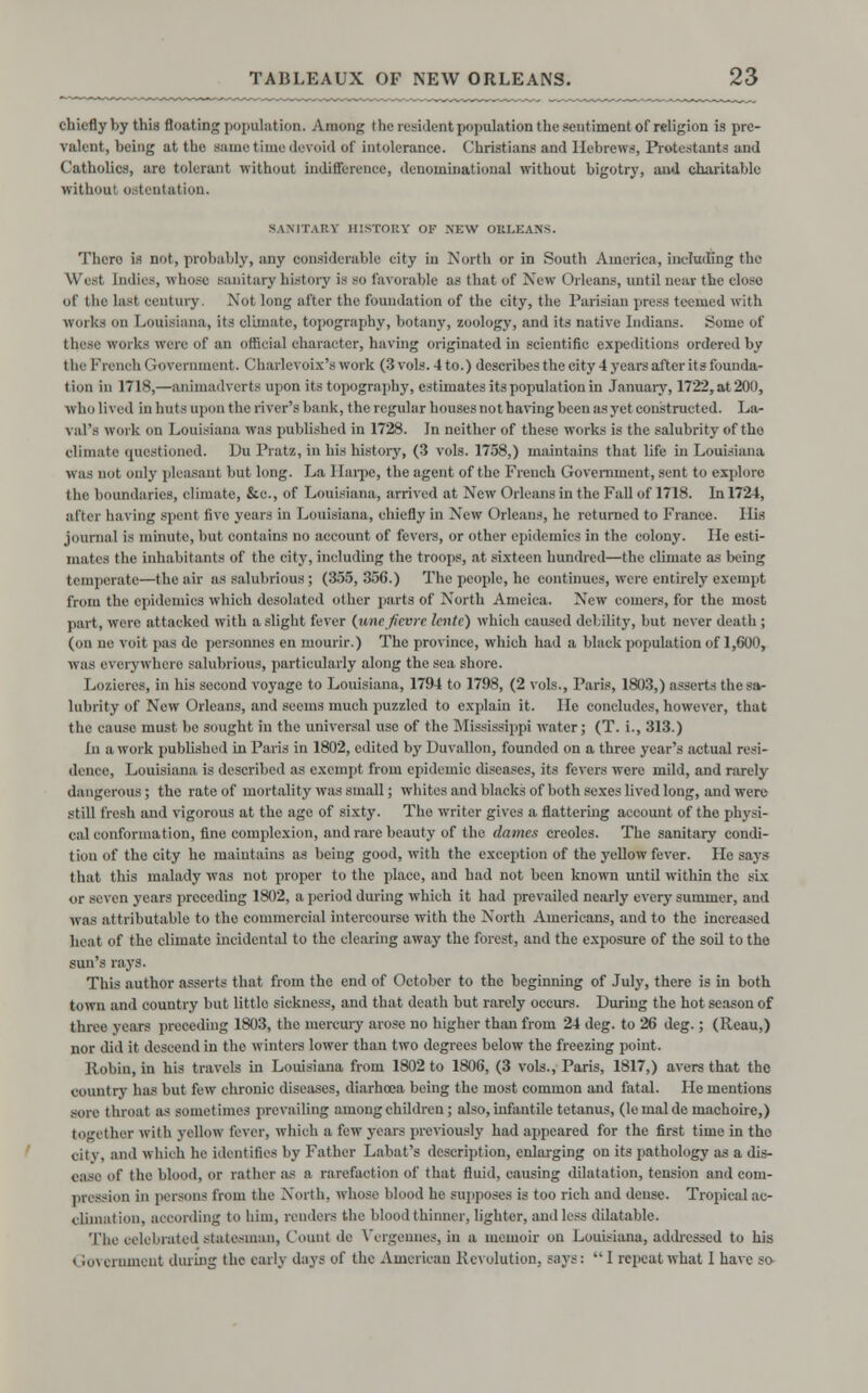 chiefly by this floating population. Among the resident population the sentiment of religion is pre- valent, being at the same time devoid of intolerance. Christians and Hebrews, Protestants and Catholics, are tolerant without indifference, denominational without bigotry, and charitable irithonl ostentation. SANITARY HISTORY or NEW ORLEANS. Thero is not, probably, any considerable eity in North or in South America, including the YVi\-t Indies, n hose sanitary history is so favorable as that of New Orleans, until near the close of the last century. Not long after the foundation of the city, the Parisian press teemed with works on Louisiana, its climate, topography, botany, zoology, and its native Indians. Some of these works were of an official character, having originated in scientific expeditions ordered by the French Government. Charlevoix's work (3 vols. 4 to.) describes the city 4 years after its founda- tion in 1718,—animadverts upon its topography, estimates its population in January, 1722, at 200, who lived in huts upon the river's bank, the regular houses not having been as yet constructed. La- val's work on Louisiana was published in 1728. In neither of these works is the salubrity of tho climate questioned. Du Pratz, in his history, (3 vols. 1738,) maintains that life in Louisiana was not only pleasant but long. La llarpe, the agent of the French Government, sent to explore the boundaries, climate, &e., of Louisiana, arrived at New Orleans in the Fall of 1718. In 1724, after having spent five years in Louisiana, chiefly in New Orleans, he returned to France. Ilis journal is minute, but contains no account of fevers, or other epidemics in the colony. He esti- mates the inhabitants of the city, including the troops, at sixteen hundred—the climate as being temperate—the air as salubrious; (355, 356.) The people, he continues, were entirely exempt from the epidemics which desolated other parts of North Ameica. New comers, for the most part, were attacked with a slight fever (unc fievre lente) which caused debility, but never death ; (on no voit pas de personnes en mourir.) The province, which had a black population of 1,600, was everywhere salubrious, particularly along the sea shore. Lozieres, in bis second voyage to Louisiana, 1794 to 1798, (2 vols., Paris, 1803,) asserts the sa- lubrity of New Orleans, and seems much puzzled to explain it. lie concludes, however, that the cause must be sought in the universal use of the Mississippi water; (T. i., 313.) In a work published in Paris in 1802, edited by Duvallon, founded on a three year's actual resi- dence, Louisiana is described as exempt from epidemic diseases, its fevers were mild, and rarely dangerous ; the rate of mortality was small; whites and blacks of both sexes lived long, and were still fresh and vigorous at the age of sixty. The writer gives a flattering account of the physi- cal conformation, fine complexion, and rare beauty of the dames Creoles. The sanitary condi- tion of the city he maintains as being good, with the exception of the yellow fever. He says that this malady was not proper to the place, and had not been known until within the six OI seven years preceding 1802, a period during which it had prevailed nearly every summer, and was attributable to tho commercial intercourse with the North Americans, and to the increased heat of the climate incidental to the clearing away the forest, and the exposure of the soil to the sun's rays. This author asserts that from the end of October to the beginning of July, there is in both town and country but little sickness, and that death but rarely occurs. During the hot season of three years preceding 1803, the mercury arose no higher than from 24 deg. to 26 deg.; (Reau,) nor did it descend in the winters lower than two degrees below the freezing point. Robin, in his travels in Louisiana from 1802 to 1806, (3 vols., Paris, 1817,) avers that the country has hut few chronic diseases, diarhoea being the most common and fatal. He mentions sore throat as sometimes prevailing among children; also, infantile tetanus, (lemalde machoire,) together with yellow fever, which a few years previously had appeared for the first time in tho city, and which he identifies by Father Lahat's description, enlarging on its pathology as a dis- ease of the blood, or rather as a rarefaction of that fluid, causing dilatation, tension and com- pression in persons from the North, whose blood he supposes is too rich and dense. Tropical ac- climation, according to him, renders the blood thinner, lighter, and less dilatable. The celebrated statesman, Count de Vergennes, in a memoir on Louisiana, addressed to his I rovernment during the early days of the American Revolution, says: 1 repeat what 1 have so