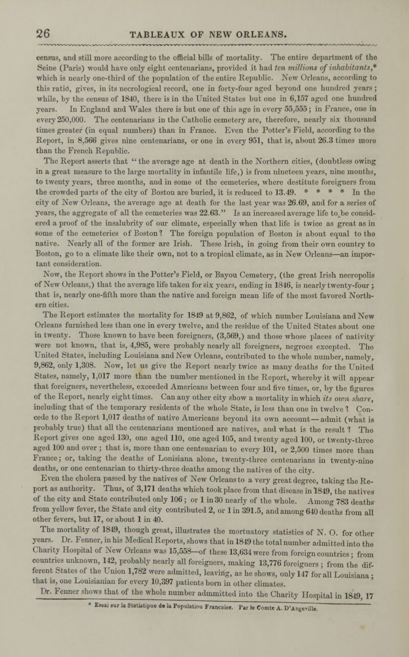 census, and still more according to the official bills of mortality. The entire department of tho Seine (Paris) would have only eight centenarians, provided it had ten millions of inhabitants,* which is nearly one-third of the population of the entire Republic. New Orleans, according to this ratio, gives, in its necrological record, one in forty-four aged beyond one hundred years; while, by the census of 1840, there is in tho United States but one in 6,1.>7 aged <>ne hundred years. In England and Wales there is but one of this age in every 55,555; in France, one in every 250,000. The centenarians in the Catholic cemetery are, therefore, nearly six thousand times greater (in equal numbers) than in France. Even the Potter's Field, according to the Report, in 8,566 gives nine centenarians, or one in every 951, that is, about 26.3 times inoro than the French Republic. The Report asserts that  the average age at deatli in the Northern cities, (doubtless owing in a great measure to the large mortality in infantile life,) is from nineteen years, nine months, to twenty years, three months, and in some of the cemeteries, where destitute foreigners from the crowded parts of the city of Boston aro buried, it is reduced to 13.49. * * * * In the city of Xew Orleans, the average age at death for the last year was 26.69, and for a series of years, the abrogate of all the cemeteries was 22.63. Is an increased average life totbe consid- ered a proof of the insalubrity of our climate, especially when that life is twice as great as in eome of the cemeteries of Boston 1 The foreign population of Boston is about equal to tho native. Nearly all of the former are Irish. These Irish, in going from their own country to Boston, go to a climate like their own, not to a tropical climate, as in New Orleans—an impor- tant consideration. Now, the Report shows in the Potter's Field, or Bayou Cemeteiy, (the great Irish necropolis of New Orleans,) that the average life taken for six years, ending in 1846, is nearly twenty-four ; that is, nearly one-fifth moro than the native and foreign mean life of the most favored North- ern cities. The Report estimates the mortality for 1849 at 9,862, of which number Louisiana and New Orleans furnished less than one in every twelve, and the residue of the United States about one in twenty. Those known to have been foreigners, (3,569,) and those whose places of nativity were not known, that is, 4,985, were probably nearly all foreigners, negroes excepted. Tho United States, including Louisiana and New Orleans, contributed to the whole number, namely, 9,862, only 1,308. Now, let us give the Report nearly twice as many deaths for tho United States, namely, 1,017 more than the number mentioned in the Report, whereby it will appear that foreigners, nevertheless, exceeded Americans between four and five times, or, by the figures of the Report, nearly eight times. Can any other city show a mortality in which its own share, including that of the temporary residents of the whole State, is less than one in twelve 1 Con- cede to the Report 1,017 deaths of native Americans beyond its own account — admit (what is probably true) that all the centenarians mentioned are natives, and what is the result 1 The Report gives one aged 130, one aged 110, one aged 105, and twenty aged 100, or twenty-threo aged 100 and over ; that is, more than one centenarian to every 101, or 2,500 times more than France; or, taking the deaths of Lonisiana alone, twenty-three centenarians in twenty-nine deaths, or one centenarian to thirty-three deaths among the natives of the city. Even the cholera passed by the natives of New Orleans to a very great degree, taking tho Re- port as authority. Thus, of 3,171 deaths which took place from that disease in 1849, the natives of the city and State contributed only 106; or 1 in 30 nearly of the whole. Among 783 deaths from yeUow fever, the State and city contributed 2, or 1 in 391.5, and among 640 deaths from all other fevers, but 17, or about 1 in 40. The mortality of 1849, though great, illustrates the mortuatory statistics of N. O. for other years. Dr. Fenner,inhis Medical Reports, shows that in 1849 the total number admitted into the Charity Hospital of New Orleans was 15,558—of these 13,634 were from foreign countries; from countries unknown, 142, probably nearly all foreigners, making 13,776 foreigners ; from the dif- ferent States of the Union 1,782 were admitted, leaving, as he shows, only 147 for all Louisiana ■ that is, one Louisianian for every 10,397 patients born in other climates. Dr. Fenner shows that of the whole number admmitted into the Charity Hospital in 1849, 17 * ES1,ai em la Stati»tipue d. la Populate Francaiee. Par le Comte A. D'Angevjlle.