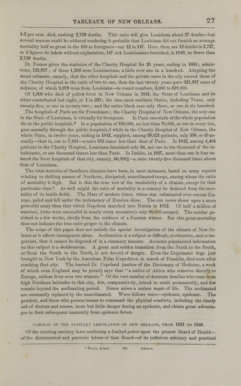 1-2 per cent, died, making 2,739 deaths. This ratio will give Louisiana about 27 deaths—but several reasons could bo adduced rendering it probable that Louisiana did not furnish an average mortality half as great in the 100 as foreigners—say 12 in 147. Here, then, are 12 deaths in 2,727, or if figures be taken without explanation, 147 sick Louisianians furnished, in 1849, no fewer than 2,789 di Dr. Fenner gives the statistics of the Charity Hospital for 20 years, ending in 1850; admis- sions, 12:5,917 ; of these 1,283 were Louisianians, a little over one in a hundred. Adopting the usual estimate, namely, that the other hospitals and the private cases in the city exceed those of the Charity Hospital in the ratio of two to one, then the last twenty years gave 321,917 cases of sickness, of which 3,879 were from Louisiana—in round numbers, 3,000 to 318,000. Of 1,800 who died of yellow fever in New Orleans in 1841, the State of Louisiana and its contributed but eight,or 1 in 225; the nine most southern States, including Texas, only twenty-five, or one in seventy-two ; and the entire black race only three, or one in six hundred. .The hospitals of Paris are for Frenchmen; the Charity Hospital of New Orleans, the only one in tho State of Louisiana, is virtually for foreigners. In Paris one-sixth of the whole population die in the public hospitals.* In a population of 700,000, no less than 70,000, or one in every ten, pass annually through the public hospitals,f while in tho Charity Hospital of New Orleans, the whole State, in twelve years, ending in 1842, supplied, among 59,021 patients, only 556, or45an- nuaHy—that is, one to 7,831—a ratio 783 times less than that of Paris. In 1842, among 4,404 patients in the Charity Hospital, Louisiana, furnished only 34, not one in ten thousand of the in- habitants, or one thousand timess less than Paris. In Dublin, in 1827, more than one in four en- tered the fever hospitals of that city, namely, 60,000^:—a ratio twenty-five thousand times above that of Louisiana. The vital statistics of Southern climates have been, in most instances, based on army reports relating to shifting masses of Northern, dissipated, unacclimatedtroops, among whom the ratio of mortality is high. But is this the true test of the insalubrity of a climate, except for that particular class 1 As well might the ratio of mortality in a country be deduced from the mor- tality of its battle fields. The Mars of modern times, whoso star culminated over central Eu- rope, paled and fell under the inclemency of Russian skies. The sun never shone upon a more powerful army than that which Napoleon marched into Russia in 1812. Of half a million of warriors, (who were successful in nearly every encounter) only 80,000 escaped. The residue pe- rished in a few weeks, chiefly from the coldness of a Russian winter. But this great mortality does not indicate the true ratio proper to tho climate. The scope of this paper does not include the special investigation of the climate of New Or- leans as it affects immigrants alone. Acclimation is a subject so difficult, so extensive, and so im- portant, that it cannot be disposed of in a summary manner. Accurate popularized information on this subject is a desideratum. A great and sudden transition from the North to the South, or 'from the South to the North, is not devoid of danger. Even the Esquimaux dogs just brought to New York by tho American Polar Expedition in search of Franklin, died soon after reaching that city. The learned Dr. Copeland (author of the Dictionary of Medicine, a work of which evan England may be proud) says that a native of Africa who removes directly to Europe, seldom lives over two winters. Of the vast number of destitute families who come from high Northern latitudes to this city, few, comparatively, intend to settle permanently, and few remain beyond the acclimating period. Hence arises a useless waste of life. The acclimated are constantly replaced by the unacclimated. Wave follows wave—epidemic, epidemic. The prudent, and those who possess means to command the physical comforts, including the timely aid of doctors and nurses, incur but little danger during an epidemic, and obtain great advanta- ges in their subsequent immunity from epidemic fevers. TABLEAU OF THE SANITARY LEGISLATION OF -NEW ORLEANS, FROM 1821 TO 1846. Of the existing sanitary laws conferring a limited power upon the present Board of Health— of the disinterested and patriotic labors of that Board—of its judicious advisory and practioal * Dw| in, A'iion. fib. fAliio..
