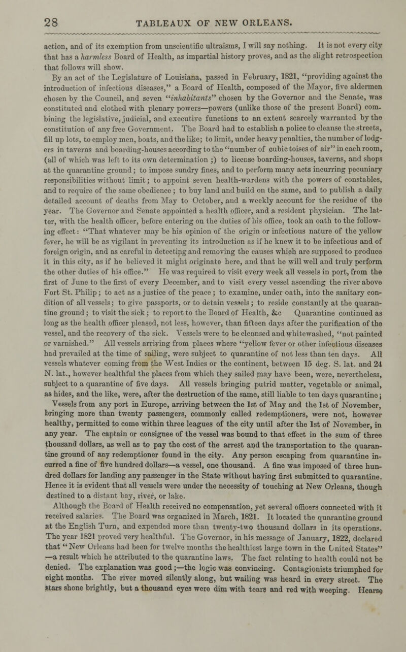action, and of its exemption from unscientific ultraisms, I will say nothing. It is not every city that has a harmless Board of Health, as impartial history proves, and as the slight retrospection that follows will show. By an act of the Legislature of Louisiana, passed in February, 1821, providing against tho introduction of infectious diseases, a Board of Health, composed of tho Mayor, fivo aldermen chosen by the Council, and seven inhabitants chosen by the Governor and the Senate, was constituted and clothed with plenary powers—powers (unlike those of tho present Board) com- bining the legislative, judicial, and executive functions to an extent scarcely warranted by the constitution of any free Government. The Board had to establish a police to cleanse the streets, fill up lots, to employ men, boats, and the like; to limit, under heavy penalties, the number of lodg- ers in taverns and boarding-houses according to the number of cubic toises of air in each room, (all of which was left to its own determination ;) to license boarding-houses, taverns, and shops at the quarantine ground; to impose sundry fines, and to perform many acts incurring pecuniary responsibilities without limit; to appoint seven health-wardens with the powers of constables, and to require of the same obedience ; to buy land and build on the same, and to publish a daily detailed account of deaths from May to October, and a weekly account for the residue of the year. The Governor and Senate appointed a health officer, and a resident physician. The lat- ter, with the health officer, before entering on the duties of his office, took an oath to the follow- ing effect: That whatever may be his opinion of the origin or infectious nature of the yellow fever, he will be as vigilant in preventing its introduction as if ho knew it to be infectious and of foreign origin, and as careful in detecting and removing tho causes which are supposed to produce it in this city, as if he believed it might originate here, and that he will well and truly perform the other duties of his office. He was required to visit every week all vessels in port, from the first of June to tho first of evory December, and to visit every vessel ascending the river above Fort St. Philip; to act as a justice of the peace; to examine, under oath, into the sanitary con- dition of all vessels; to give passports, or to detain vessels; to reside constantly at the quaran- tine ground ; to visit the sick ; to report to the Board of Health, &c Quarantine continued as long as the health officer pleased, not less, however, than fifteen days after the purification of the vessel, and the recovery of the sick. Vessels were to be cleansed and whitewashed, not painted or varnished. All vessels arriving from places where yellow fever or other infectious diseases had prevailed at the time of sailing, were subject to quarantine of not less than ten days. All vessels whatever coming from the West Indies or the continent, between 15 deg. S. lat. and 24 N. lat., however healthful the places from which they sailed may have been, were, nevertheless, subject to a quarantine of five days. All vessels bringing putrid matter, vegetable or animal, as hides, and the like, were, after the destruction of the same, still liable to ten days quarantine \ Vessels from any port in Europe, arriving between the 1st of May and the 1st of November, bringing more than twenty passengers, commonly called redemptioners, were not, however healthy, permitted to come within three leagues of the city until after the 1st of November, in any year. The captain or consignee of the vessel was bound to that effect in the sum of three thousand dollars, as well as to pay the cost of the arrest and the transportation to the quaran- tine ground of any redemptioner found in the city. Any person escaping from quarantine in- curred a fine of five hundred dollars—a vessel, one thousand. A fine was imposed of three hun- dred dollars for landing any passenger in the State without haying first submitted to quarantine. Hence it is evident that all vessels were under the necessity of touching at New Orleans, though destined to a distant bay, river, or lake. Although the Board of Health received no compensation, yet several officers connected with it received salaries. The Board was organized in March, 1821. It located the quarantine ground at the English Turn, and expended more than twenty-two thousand dollars in its operations. The year 1821 proved very healthful. The Governor, in his message of January, 1822, declared that New Orleans had been for twelve months the healthiest large town in the United States —a result which he attributed to the quarantine laws. The fact relating to health could not be denied. The explanation was good;—the logic was convincing. Contagionists triumphed for eight months. The river moved silently along, but wailing was heard in every street. The stars shone brightly, but a thousand eyes were dim with tears and red with weeping. Hearse