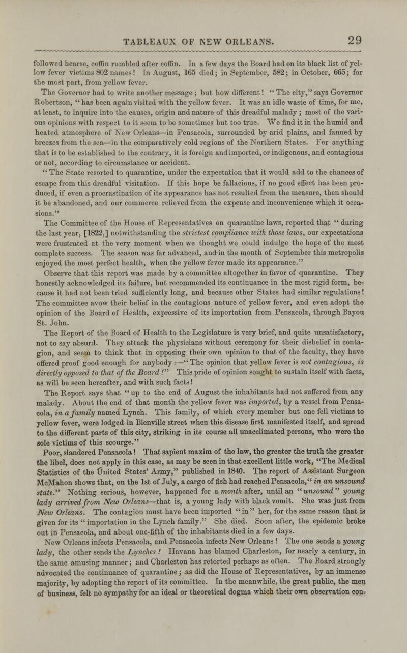 followed hearse, coffin rumbled after coffin. In a few days the Board had on its black list of yel- low fever victims 802 names! In August, 165 died; in September, 582; in October, 665; for the most part, from yellow fever. The Governor had to write another message ; but how different!  The city, says Governor Robertson,  has been again visited with the yellow fever. It was an idle waste of time, for me, at least, to inquire into the causes, origin and nature of this dreadful malady ; most of the vari- ous opinions with respect to it seem to be sometimes but too true. We find it in the humid and heated atmosphere of New Orleans—in Pensacola, surrounded by arid plains, and fanned by breezes from the sea—in the comparatively cold regions of the Northern States. For anything that is to be established to the contrary, it is foreign andimported, or indigenous, and contagious or not, according to circumstance or accident.  The State resorted to quarantine, under the expectation that it would add to the chances of escape from this dreadful visitation. If this hope be fallacious, if no good effect has been pro- duced, if even a procrastination of its appearance has not resulted from the measure, then should it be abandoned, and our commerce relieved from the expense and inconvenience which it occa- sions. The Committee of the House of Representatives on quarantine laws, reported that  during the last year, [1822,] notwithstanding the strictest compliance with those laws, our expectations were frustrated at tho very moment when we thought we could indulge the hope of the most complete success. The season was far advanced, and-in the month of September this metropolia enjoyed the most perfect health, when tho yellow fever made its appearance. Observe that this report was made by a committee altogether in favor of quarantine. They honestly acknowledged its failure, but recommended its continuance in the most rigid form, be- cause it had not been tried sufficiently long, and because other States had similar regulations! The committee avow their belief in tho contagious nature of yellow fever, and even adopt the opinion of tho Board of Health, expressive of its importation from Pensacola, through Bayou St. John. The Report of the Board of Health to the Legislature is very brief, and quite unsatisfactory, not to say absurd. They attack the physicians without ceremony for their disbelief in conta- gion, and seem to think that in opposing their own opinion to that of the faculty, they have offered proof good enough for anybody :— The opinion that yellow fever is not contagious, is directly opposed to that of the Board .' This pride of opinion sought to sustain itself with facts, as will be seen hereafter, and with such facts! The Report says that  up to the end of August the inhabitants had not suffered from any malady. About the end of that month the yellow fever was imported, by a vessel from Pensa- cola, in a family named Lynch. This family, of which every member but one fell victims to yellow fever, wore lodged in Bienvillo street when this disease first manifested itself, and spread to the different parts of this city, striking in its course all unacclimated persons, who were the 6ole victims of this scourge. Poor, slandered Pensacola! That sapient maxim of the law, the greater the truth the greater the libel, does not apply in this case, as may be seen in that excellent little work, The Medical Statistics of the United States' Army, published in 1840. The report of Assistant Surgeon McMahon shows that, on the 1st of July, acargo of fish had reached Pensacola,'* in an unsound state. Nothing serious, however, happened for a month after, until an unsound young lady arrived from New Orleans—that is, a young lady with black vomit. She was just from New Orleans. The contagion must have been imported  in  her, for the same reason that is given for its  importation in the Lynch family. She died. Soon after, the epidemic broke out in Pensacola, and about one-fifth of the inhabitants died in a few days. New Orleans infects Pensacola, and Pensacola infects New Orleans ! The one sends a young lady, tho other sends the Lynches ! Havana has blamed Charleston, for nearly a century, in the same amusing manner; and Charleston has retorted perhaps as often. The Board strongly advocated the continuance of quarantine; as did the House of Representatives, by an immense majority, by adopting the report of its committee. In the meanwhile, the great public, the men of business, felt no sympathy for an ideal or theoretical dogma which their own observation con'