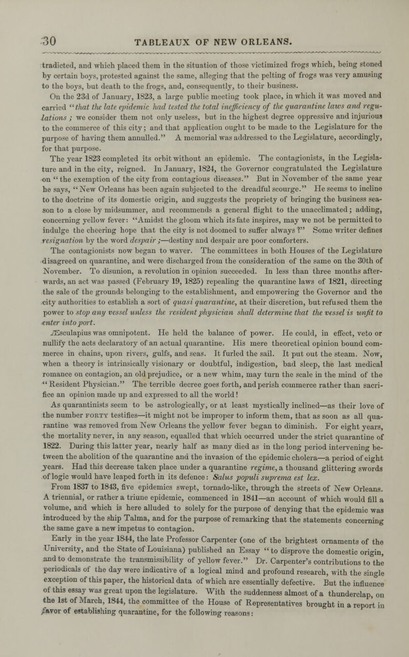 tradicteil, and which placed them in the situation of those victimized frogs which, being stoned by certain boys, protested against the same, alleging that the pelting of frogs was very amusing to the boys, but death to the frogs, and, consequently, to their business. On the 23d of January, 1S2.5, a large public meeting took place, in which it was moved and carried that the late epidemic hud listed the total inefficiency of the quarantine laics and regu- lations ; we consider them not only useless, but in the highest degree oppressive and injurious to the commerce of this city; and that application ought to be made to the Legislature for the purpose of having them annulled. A memorial was addressed to the Legislature, accordingly, for that purpose. The year 1823 completed its orbit without an epidemic. The contagionists, in the Legisla- ture and in the city, reigned. In January, 1824, the Governor congratulated the Legislature on  the exemption of the city from contagious diseases. But in November of the same year he says,  New Orleans has been again subjected to the dreadful scourge. lie seems to incline to the doctrine of its domestic origin, and suggests the propriety of bringing the business sea- son to a close by midsummer, and recommends a general flight to the unacclimated; adding, concerning yellow fever: Amidst the gloom which its fate inspires, may we not be permitted to indulge the cheering hope that the city is not doomed to suffer always V Some writer defines resignation by the word despair ;—destiny and despair are poor comforters. The contagionists now began to waver. The committees in both Houses of the Legislature disagreed on quarantine, and were discharged from the consideration of the same on the 30th of November. To disunion, a revolution in opinion succeeded. In less than three months after- wards, an act was passed (February 19, 1825) repealing the quarantine laws of 1821, directing the sale of the grounds belonging to the establishment, and empowering the Governor and the city authorities to establish a sort of quasi quarantine, at their discretion, but refused them the power to stop any vessel unless the resident physician shall determine that the vessel is unfit to enter into port. xEsculapius was omnipotent. lie held the balance of power. He could, in effect, veto or nullify the acts declaratory of an actual quarantine. His mere theoretical opinion bound com- merce in chains, upon rivers, gulfs, and seas. It furled the sail. It put out the steam. Now, when a theory is intrinsically visionary or doubtful, indigestion, bad sleep, the last medical romance on contagion, an old prejudice, or a new whim, may turn the scale in the mind of the *' Resident Physician. The terrible decree goes forth, and perish commerce rather than sacri- fice an opinion made up and expressed to all the world ! As quarantinists seem to be astrological]}', or at least mystically inclined—as their love of the number forty testifies—it might not be improper to inform them, that as soon as all qua- rantine was removed from New Orleans the yellow fever began to diminish. For eight years, the mortality never, in any season, equalled that which occurred under the strict quarantine of 1822. During this latter year, nearly half as many died as in the long period intervening be- tween the abolition of the quarantine and the invasion of the epidemic cholera—a period of eight jears. Had this decrease taken place under a quarantine regime, a thousand glittering swords of logic would have leaped forth in its defence: Salus jyopidi suprema est lex. From 1837 to 1843, five epidemics swept, tornado-like, through the streets of New Orleans. A triennial, or rather a triune epidemic, commenced in 1841—an account of which would fill a volume, and which is here alluded to solely for the purpose of denying that the epidemic was introduced by the ship Talma, and for the purpose of remarking that the statements concerning the same gave a new impetus to contagion. Early in the year 1844, the late Professor Carpenter (one of the brightest ornaments of the University, and the State of Louisiana) published an Essay to disprove the domestic origin, and to demonstrate the transmissibility of yellow fever. Dr. Carpenter's contributions to the periodicals of the day were indicative of a logical mind and profound research, with the single exception of this paper, the historical data of which are essentially defective. But the influence of this essay was great upon the legislature. With the suddenness almost of a thunderclap on the 1st of March, 1844, the committee of the House of Representatives brought in a report in /avor of establishing quarantine, for the following reasons: