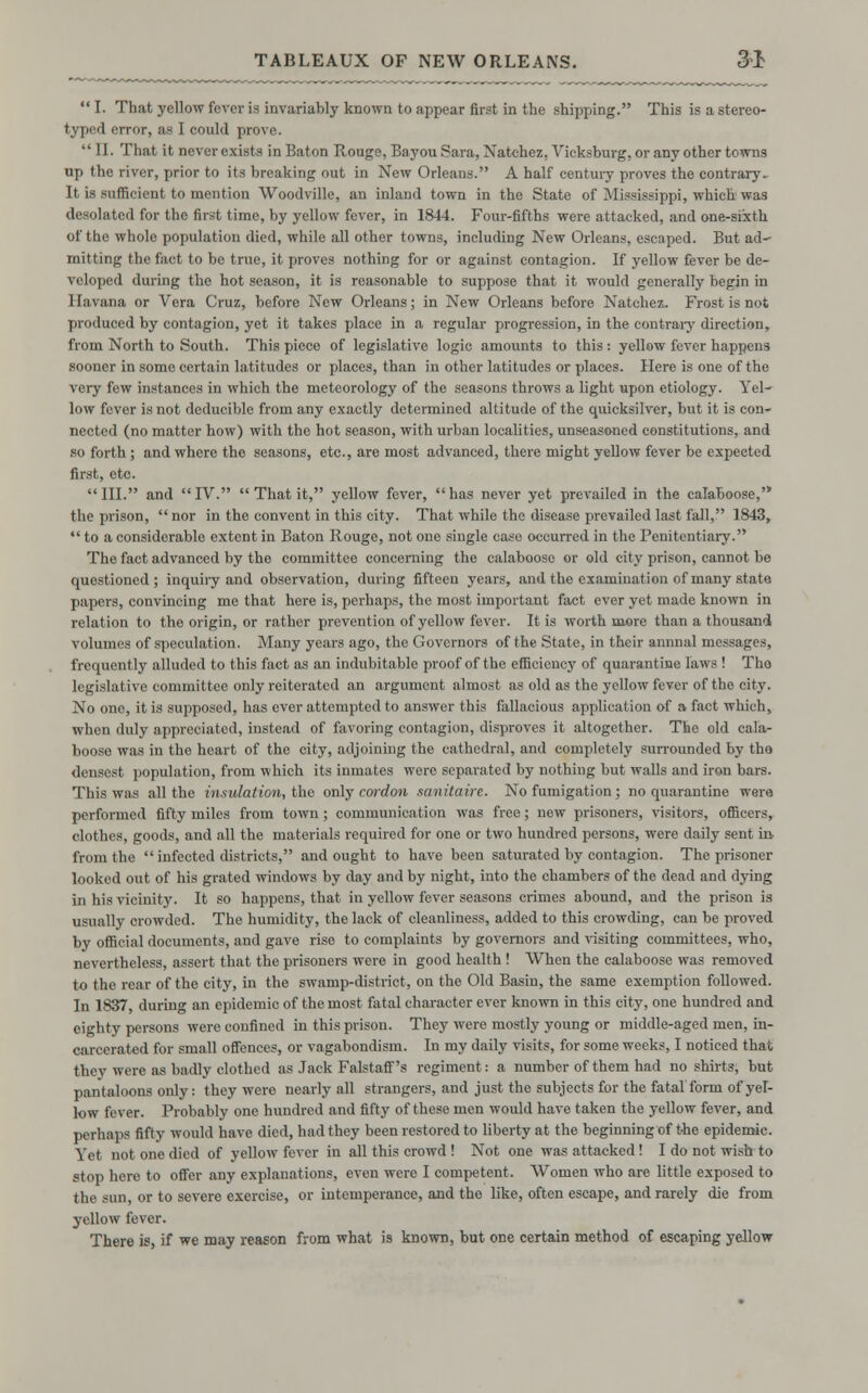  I. That yellow fever is invariably known to appear first in the shipping. This is a stereo- typed error, as I could prove.  II. That it never exists in Baton Rouge, Bayou Sara, Natchez, Vicksburg, or any other towns up the river, prior to its breaking out in New Orleans. A half centuiy proves the contrary. It is sufficient to mention Woodville, an inland town in the State of Mississippi, which was desolated for the first time, by yellow fever, in 1844. Four-fifths were attacked, and one-sixth of the whole population died, while all other towns, including New Orleans, escaped. But ad- mitting the fact to bo true, it proves nothing for or against contagion. If yellow fever be de- veloped during tho hot season, it is reasonable to suppose that it would generally begin in Havana or Vera Cruz, before New Orleans; in New Orleans before Natchez.. Frost is not produced by contagion, yet it takes place in a regular progression, in the contrary direction, from North to South. This piece of legislative logic amounts to this : yellow fever happens sooner in some certain latitudes or places, than in other latitudes or places. Here is one of the very few instances in which the meteorology of the seasons throws a light upon etiology. Yel- low fever is not deducible from any exactly determined altitude of the quicksilver, but it is con- nected (no matter how) with the hot season, with urban localities, unseasoned constitutions, and so forth ; and where the seasons, etc., are most advanced, there might yellow fever be expected first, etc. III. and IV.  That it, yellow fever, has never yet prevailed in the calaboose, the prison,  nor in the convent in this city. That while the disease prevailed last fall, 1843,  to a considerable extent in Baton Rouge, not one single case occurred in the Penitentiary. The fact advanced by tho committee concerning the calaboose or old city prison, cannot be questioned; inquiry and observation, during fifteen years, and the examination of many state papers, convincing mo that here is, perhaps, the most important fact ever yet made known in relation to the origin, or rather prevention of yellow fever. It is worth more than a thousand volumes of speculation. Many years ago, the Governors of the State, in their annnal messages, frequently alluded to this fact as an indubitable proof of the efficiency of quarantine laws ! Tho legislative committee only reiterated an argument almost as old as the yellow fever of the city. No one, it is supposed, has ever attempted to answer this fallacious application of a fact which, when duly appreciated, instead of favoring contagion, disproves it altogether. The old cala- boose was in tho heart of the city, adjoining the cathedral, and completely surrounded by tho densest population, from which its inmates were separated by nothing but walls and iron bars. This was all the insulation, tho only cordon sanitaire. No fumigation ; no quarantine were performed fifty miles from town; communication was free; new prisoners, visitors, officers, clothes, goods, and all the materials required for one or two hundred persons, were daily sent in, from the  infected districts, and ought to have been saturated by contagion. The prisoner looked out of his grated windows by day and by night, into the chambers of the dead and dying in his vicinity. It so happens, that in yellow fever seasons crimes abound, and the prison is usually crowded. The humidity, the lack of cleanliness, added to this crowding, can be proved by official documents, and gave rise to complaints by governors and visiting committees, who, nevertheless, assert that the prisoners were in good health ! When the calaboose was removed to the rear of the city, in the swamp-district, on the Old Basin, the same exemption followed. In 1837, during an epidemic of the most fatal character ever known in this city, one hundred and eighty persons were confined in this prison. They were mostly young or middle-aged men, in- carcerated for small offences, or vagabondism. In my daily visits, for some weeks, I noticed that they were as badly clothed as Jack Falstaff's regiment: a number of them had no shirts, but pantaloons only: they were nearly all strangers, and just the subjects for the fatal form of yel- low fever. Probably one hundred and fifty of these men would have taken the yellow fever, and perhaps fifty would have died, had they been restored to liberty at the beginning of the epidemic. Yet not one died of yellow fever in all this crowd ! Not one was attacked! I do not wish to stop here to offer any explanations, even were I competent. Women who are little exposed to the sun, or to severe exercise, or intemperance, and the like, often escape, and rarely die from yellow fever. There is, if we may reason from what is known, but one certain method of escaping yellow