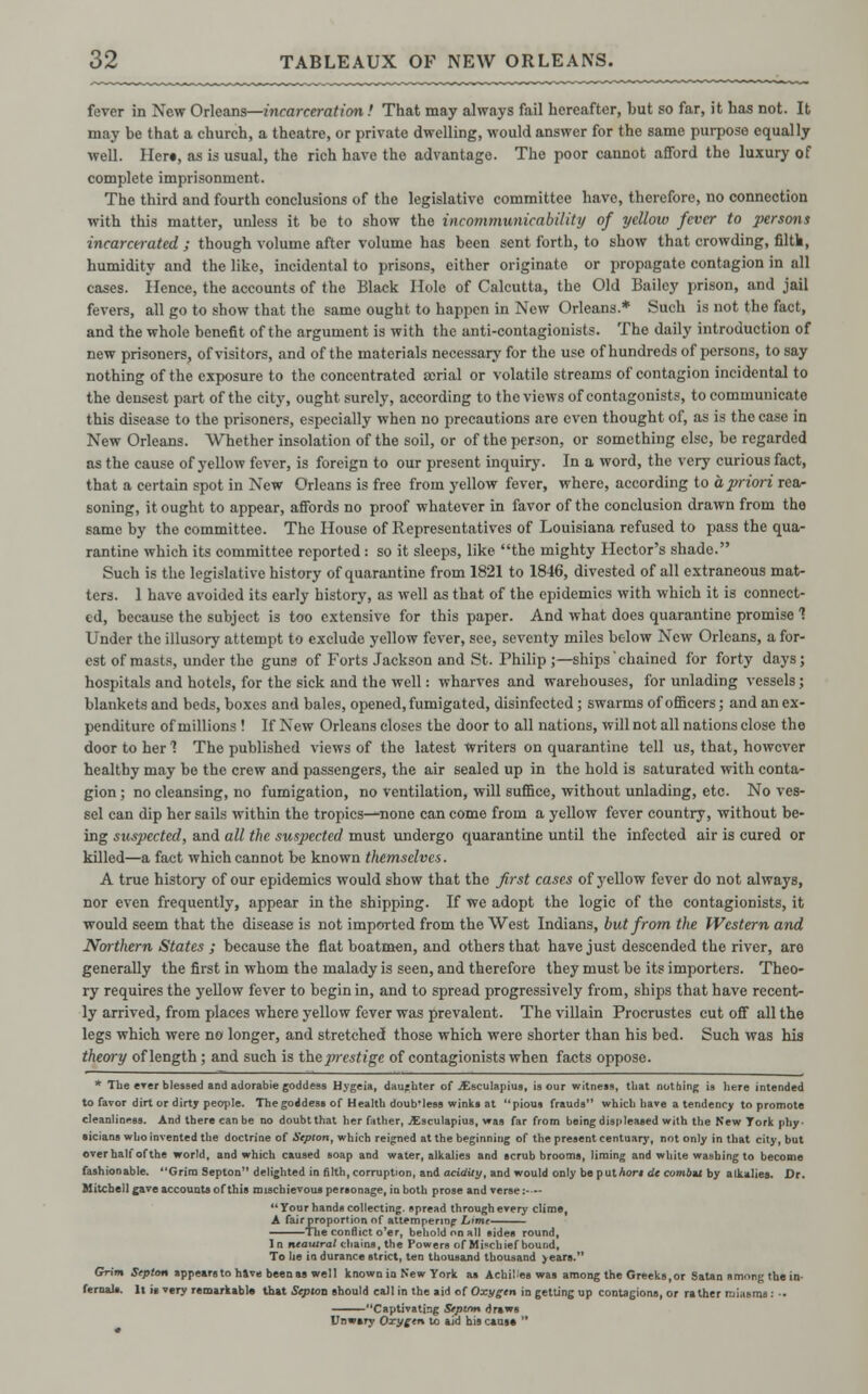 fever in New Orleans—incarceration! That may always fail hereafter, but so far, it has not. It may be that a church, a theatre, or private dwelling, would answer for the same purpose equally well. Her«, as is usual, the rich have the advantage. The poor cannot afford the luxury of complete imprisonment. The third and fourth conclusions of the legislative committee have, therefore, no connection with this matter, unless it be to show the incommunicabilitij of yellow fever to persons incarcerated ; though volume after volume has been sent forth, to show that crowding, filth, humidity and the like, incidental to prisons, either originate or propagate contagion in all cases. Hence, the accounts of the Black Hole of Calcutta, the Old Bailey prison, and jail fevers, all go to show that the same ought to happen in New Orleans.* Such is not the fact, and the whole benefit of the argument is with the anti-contagionists. The daily introduction of new prisoners, of visitors, and of the materials necessary for the use of hundreds of persons, to say nothing of the exposure to the concentrated aerial or volatile streams of contagion incidental to the densest part of the city, ought surely, according to the views of contagonists, to communicate this disease to the prisoners, especially when no precautions are even thought of, as is the case in New Orleans. Whether insolation of the soil, or of the person, or something else, be regarded as the cause of yellow fever, is foreign to our present inquiry. In a word, the very curious fact, that a certain spot in New Orleans is free from yellow fever, where, according to a priori rea- soning, it ought to appear, affords no proof whatever in favor of the conclusion drawn from the same by the committee. The House of Representatives of Louisiana refused to pass the qua- rantine which its committee reported : so it sleeps, like the mighty Hector's shade. Such is the legislative history of quarantine from 1821 to 1846, divested of all extraneous mat- ters. 1 have avoided its early history, as well as that of the epidemics with which it is connect- ed, because the subject is too extensive for this paper. And what does quarantine promise 1 Under the illusory attempt to exclude yellow fever, see, seventy miles below New Orleans, a for- est of masts, under the guns of Forts Jackson and St. Philip ;—ships 'chained for forty days; hospitals and hotels, for the sick and the well: wharves and warehouses, for unlading vessels; blankets and beds, boxes and bales, opened, fumigated, disinfected; swarms of officers; and an ex- penditure of millions ! If New Orleans closes the door to all nations, will not all nations close the door to her 1 The published views of the latest Writers on quarantine tell us, that, however healthy may be the crew and passengers, the air sealed up in the hold is saturated with conta- gion ; no cleansing, no fumigation, no ventilation, will suffice, without unlading, etc. No ves- sel can dip her sails within the tropics—none can come from a yellow fever country, without be- ing suspected, and all the suspected must undergo quarantine until the infected air is cured or killed—a fact which cannot be known themselves. A true history of our epidemics would show that the first cases of yellow fever do not always, nor even frequently, appear in the shipping. If we adopt the logic of the contagionists, it would seem that the disease is not imported from the West Indians, but from the Western and Northern States ; because the flat boatmen, and others that have just descended the river, are generally the first in whom the malady is seen, and therefore they must be its importers. Theo- ry requires the yellow fever to begin in, and to spread progressively from, ships that have recent- ly arrived, from places where yellow fever was prevalent. The villain Procrustes cut off all the legs which were no longer, and stretched those which were shorter than his bed. Such was his theory of length; and such is the prestige of contagionists when facts oppose. * The ever blessed and adorabie goddess Hygeia, daughter of jEsculapius, is our witness, tbat nothing is here intended to favor dirt or dirty people. The goddess of Health doub'less winks at pious frauds which have a tendency to promote cleanliness. And there can be no doubt that her father, ^Esculapius, was far from being displeased with the New Tork phy- sicians who invented the doctrine of Sepion, which reigned at the beginning of the present centuary, not only in that city, but over half ofthe world, and which caused soap and water, alkalies and scrub brooms, liming and white washing to become fashionable. Grim Septon delighted in filth, corruption, and acidity, and would only be puthort de ambit by alkalies. Dr. Mitchell gave accounts of this mischievous personage, in both prose and verse:—- Your hands collecting, spread through every clime, A fair proportion of attempering Lime The conflict o'er, behold on all sides round. In neautral chains, the Powers of Mi«chief bound. To lie in durance strict, ten thousand thousand years. Grim Sepion appears to have been as well known in New York as Achiles was among the Greeks,or Satan smong the in- fernals. It it very remarkable that Sepion should call in the aid of Oxygen in getting up contagions, or rather miasms: ■• Captivating Stptfm draws Unwary Oxygen to aid his cans* 