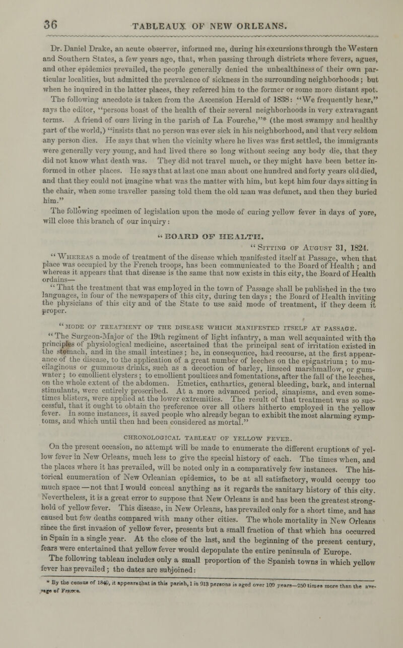 Dr. Daniel Drake, an acute observer, informed me, during his excursions through the Western and Southern States, a few years ago, that, when passing through districts where l'<\ Brs, agUM, and other epidemics prevailed, the people generally denied the unhealthiness of their own par- ticular localities, but admitted the prevalence of sickness in tho surrounding neighborhoods; but when he inquired in the latter places, they referred him to the former or some more distant spot. The following anecdote is taken from the Ascension Herald of 1838: We frequently hear, says the editor, persons boast of the health of their several neighborhoods in very extravagant terms. Afriend of ours living in the parish of La Fourche,* (the most swampy and healthy part of the world,) insists that no person was ever sick in his neighborhood, and thai very seldom any person dies. He says that when the vicinity where he lives was first settled, the immigrants were generally very young, and had lived there so long without seeing any body die, that they did not know what death was. They did not travel much, or they might have been better in- formed in other placi 1 tesays that at last one man about one hundred and forty years olddied, and that they could not imagine what was the matter with him, but kept him four days sitting in the chair, when some traveller passing told them the old man was defunct, and then they buried him. Tho following specimen of legislation upon tho mode of curing yellow fever in days of yore, will close this branch of our inquiry : « BOARD OF HEALTH.  Sitting of August 31, 1824. Whereas a mode of treatment of the disease which manifested itself at Passage, when that place was occupied by the French troops, has been communicated to the Board of I lealth ; and whereas ii appears that that disease is the same that now exists in this city, the Board of Health ordains—  That the treatment that was employed in the town of Passage shall be published in the two languages, in four of the newspapers of this city, during ten days; the Board of Health inviting the physicians of this city and of the State to use said mode of treatment, if they deem it proper. mode of treatment of the disease which manifested itself at passage.  The Surgeon-Major of the 19th regiment of light infantry, a man well acquainted with the principfi I igical medicine, ascertained that the principal seat of irritation existed in ■ Ii ^om.i. h. and in the small intestines; he, in consequence, had recourse, at the first appear- ance of the disease, to the application of a great number of leeches on the epigastrium ; to mu- cilaginous or gummous drinks, such as a decoction of barley, linseed marshmallow, or gum- water ; to emollient clysters; to emollient poultices and fomentations, after the fall of the leeches, on the v hole extent of the abdomen. Emetics, cathartics, general bleeding, bark, and internal stimulants, were entirely proscribed. At a more advanced period, sinapisms, and even some- times blisters, were applied at the lower extremities. The result of that treatment was so suc- cessful, that it ought to obtain tho preference over all others hitherto employed in the yellow fever. Ii some instances, it saved people who already began to exhibit the most alarming symp- toms, and which until then had been considered as mortal. chronological tableau of yellow fever. On the present occasion, no attempt will be made to enumerate the different eruptions of yel- low fever in New Orleans, much less to give the special history of each. The times when, and the places where it has prevailed, will be noted only in a comparatively few instances. The his- torical enumeration of New Orleanian epidemics, to be at all satisfactory, would occupy too much space—not that I would conceal anything as it regards the sanitary history of this city. Nevertheless, it is a great error to suppose that New Orleans is and has been the greatest strong- hold of yellow fever. This disease, in New Orleans, has prevailed only for a short time, and has caused but few deaths compared with many other cities. The whole mortality in New Orleans since the first invasion of yellow fever, presents but a small fraction of that which has occurred in Spain in a single year. At the close of the last, and the beginning of the present century, fears were entertained that yellow fever would depopulate the entire peninsula of Europe. The following tableau includes only a small proportion of the Spanish towns in which yellow fever has prevailed; the dates are subjoined: • By tie ceoso. of 18«, it »ppe»r«tbat in thU pari»h, 1 in 913 persona i. agod over 100 years-250 tiroes more thsn the a-r- Mje «f Fnrjr*.