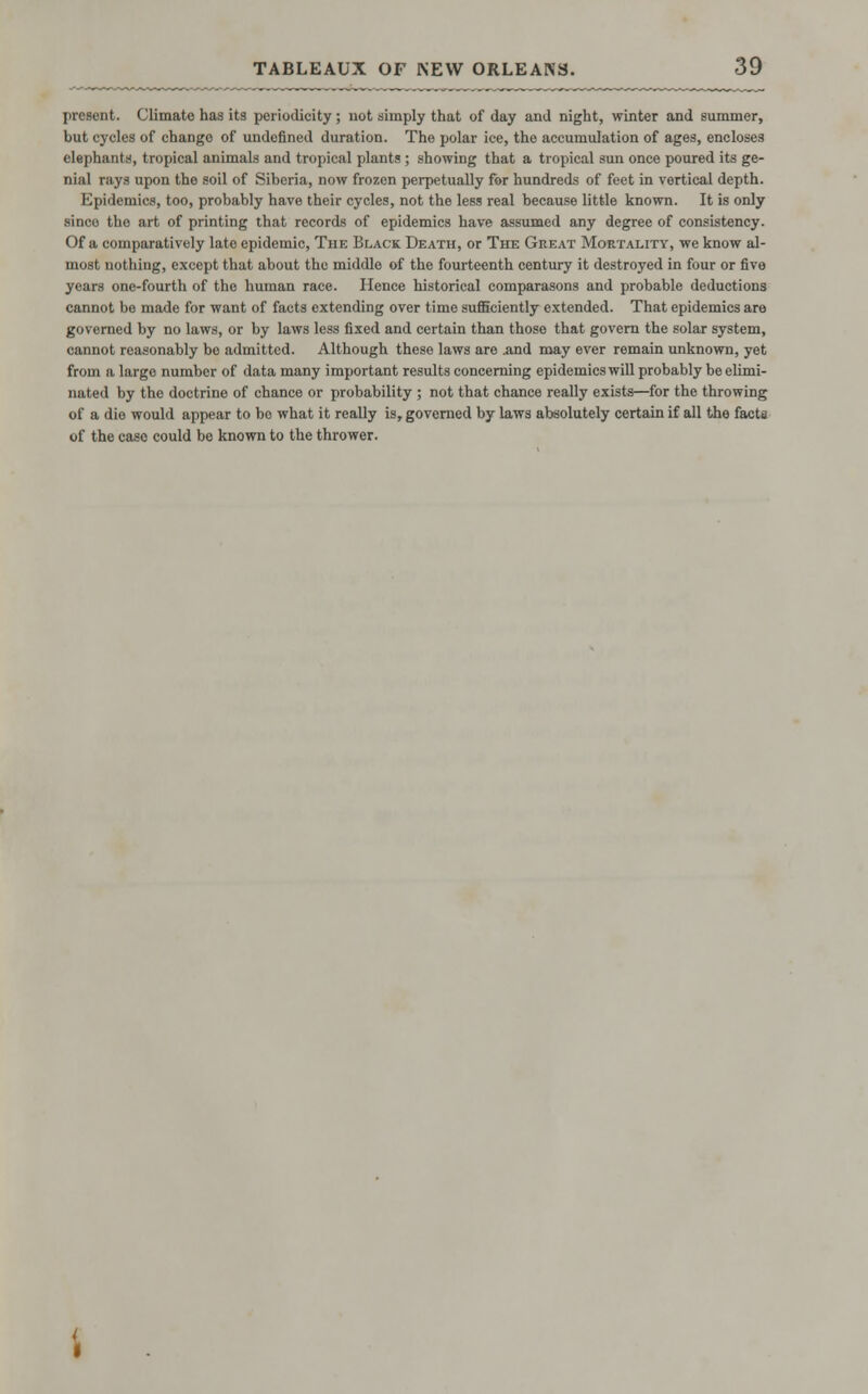 present. Climate has its periodicity; not simply that of day and night, winter and summer, but cycles of change of undefined duration. The polar ice, the accumulation of ages, encloses elephants, tropical animals and tropical plants ; showing that a tropical sun once poured its ge- nial rays upon the soil of Siberia, now frozen perpetually for hundreds of feet in vortical depth. Epidemics, too, probably have their cycles, not the less real because little known. It is only sinco the art of printing that records of epidemics have assumed any degree of consistency. Of a comparatively late epidemic, The Black Death, or The Great Mortality, we know al- most nothing, except that about the middle of the fourteenth century it destroyed in four or five years one-fourth of the human race. Hence historical comparasons and probable deductions cannot be made for want of facts extending over time sufficiently extended. That epidemics are governed by no laws, or by laws less fixed and certain than those that govern the solar system, cannot reasonably be admitted. Although these laws are .and may ever remain unknown, yet from a large number of data many important results concerning epidemics will probably be elimi- nated by the doctrine of chance or probability ; not that chance really exists—for the throwing of a die would appear to bo what it really is, governed by laws absolutely certain if all the facts of the case could be known to the thrower.