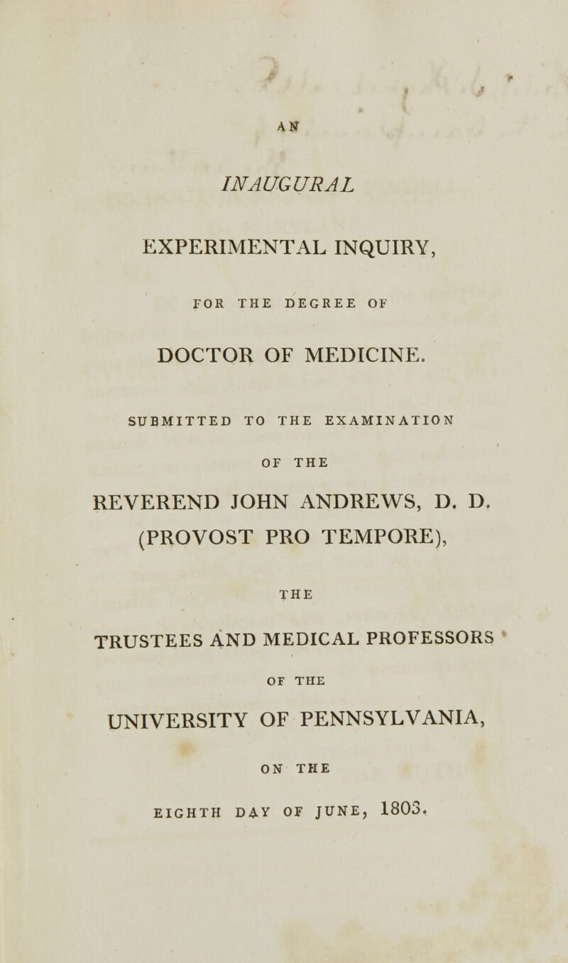 INAUGURAL EXPERIMENTAL INQUIRY, FOR THE DEGREE OF DOCTOR OF MEDICINE. SUBMITTED TO THE EXAMINATION OF THE REVEREND JOHN ANDREWS, D. D. (PROVOST PRO TEMPORE), THE TRUSTEES AND MEDICAL PROFESSORS OF THE UNIVERSITY OF PENNSYLVANIA, ON THE EIGHTH DAY OF JUNE, 1803.