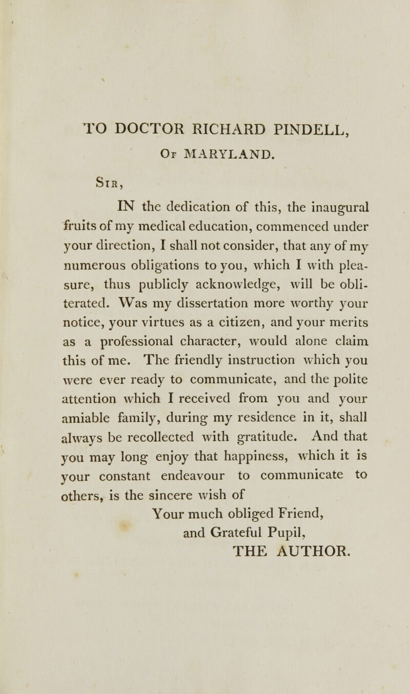 TO DOCTOR RICHARD PINDELL, Or MARYLAND. Sir, IN the dedication of this, the inaugural fruits of my medical education, commenced under your direction, I shall not consider, that any of my numerous obligations to you, which I with plea- sure, thus publicly acknowledge, will be obli- terated. Was my dissertation more worthy your notice, your virtues as a citizen, and your merits as a professional character, would alone claim this of me. The friendly instruction which you were ever ready to communicate, and the polite attention which I received from you and your amiable family, during my residence in it, shall always be recollected with gratitude. And that you may long enjoy that happiness, which it is your constant endeavour to communicate to others, is the sincere wish of Your much obliged Friend, and Grateful Pupil, THE AUTHOR.