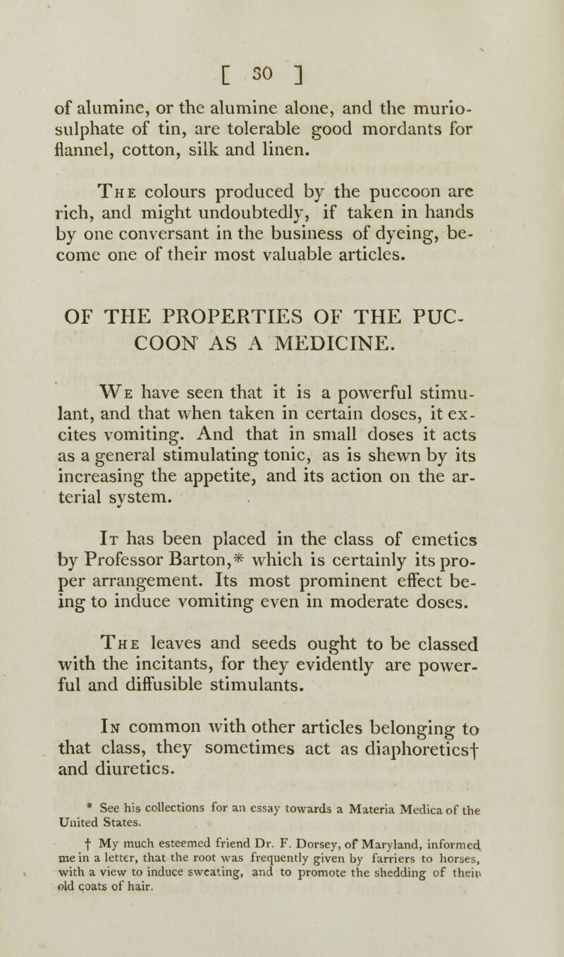 of aluminc, or the alumine alone, and the murio- sulphate of tin, are tolerable good mordants for flannel, cotton, silk and linen. The colours produced by the puccoon are rich, and might undoubtedly, if taken in hands by one conversant in the business of dyeing, be- come one of their most valuable articles. OF THE PROPERTIES OF THE PUC- COON AS A MEDICINE. We have seen that it is a powerful stimu- lant, and that when taken in certain doses, it ex- cites vomiting. And that in small doses it acts as a general stimulating tonic, as is shewn by its increasing the appetite, and its action on the ar- terial system. It has been placed in the class of emetics by Professor Barton,* which is certainly its pro- per arrangement. Its most prominent effect be- ing to induce vomiting even in moderate doses. The leaves and seeds ought to be classed with the incitants, for they evidently are power- ful and diffusible stimulants. In common with other articles belonging to that class, they sometimes act as diaphoretics! and diuretics. * See his collections for an essay towards a Materia Medica of the United States. f My much esteemed friend Dr. F. Dorsey, of Maryland, informed me in a letter, that the root was frequently given by farriers to horses, with a view to induce sweating, and to promote the shedding of their- old coats of hair.