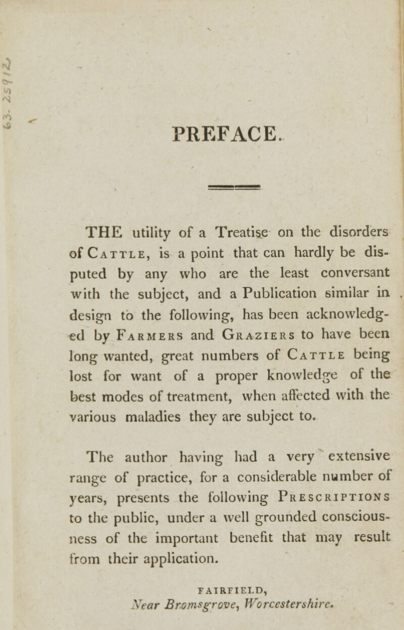 PREFACE THE utility of a Treatise on the disorders of Cattle, is a point that can hardly be dis- puted by any who are the least conversant with the subject, and a Publication similar in design to the following, has been acknowledg- ed by Farmers and Graziers to have been long wanted, great numbers of Cattle being lost for want of a proper knowledge of the best modes of treatment, when affected with the various maladies they are subject to. The author having had a very extensive range of practice, for a considerable number of years, presents the following Prescriptions to the public, under a well grounded conscious- ness of the important benefit that may result from their application. FAIRFIELD, w ar Bromsgrove, Worcestershire,