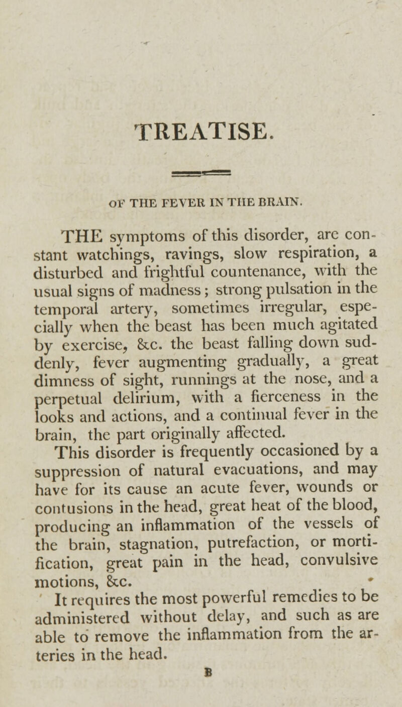 TREATISE. OF THE FEVER IN THE BRAIN. THE symptoms of this disorder, arc con- stant watchings, ravings, slow respiration, a disturbed and frightful countenance, with the usual signs of madness; strong pulsation in the temporal artery, sometimes irregular, espe- cially when the beast has been much agitated by exercise, &c. the beast falling down sud- denly, fever augmenting gradually, a great dimness of sight, runnings at the nose, and a perpetual delirium, with a fierceness in the looks and actions, and a continual fever in the brain, the part originally affected. This disorder is frequently occasioned by a suppression of natural evacuations, and may have for its cause an acute fever, wounds or contusions in the head, great heat of the blood, producing an inflammation of the vessels of the brain, stagnation, putrefaction, or morti- fication, great pain in the head, convulsive motions, &c. It requires the most powerful remedies to be administered without delay, and such as are able to remove the inflammation from the ar- teries in the head. B