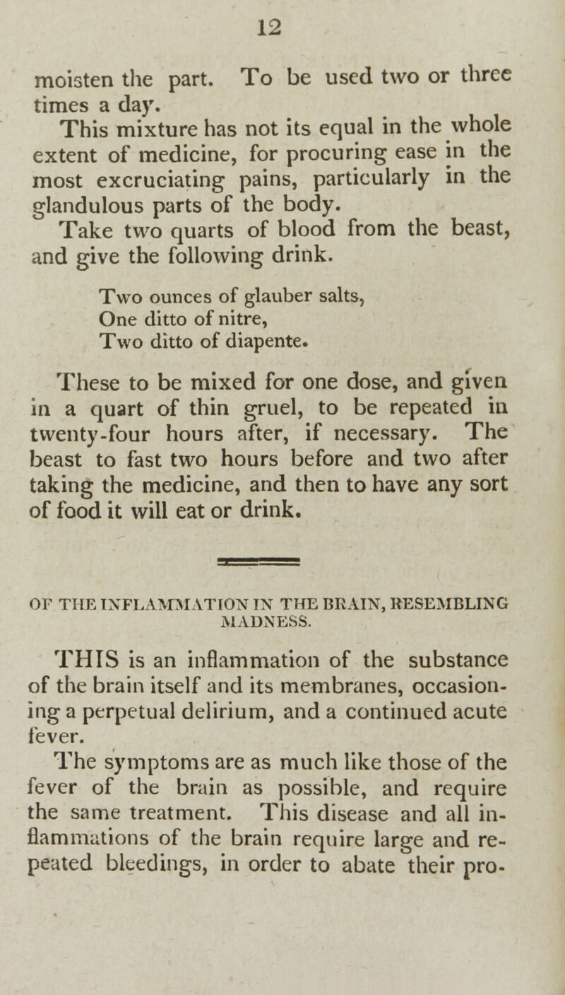 moisten the part. To be used two or three times a day. This mixture has not its equal in the whole extent of medicine, for procuring ease in the most excruciating pains, particularly in the glandulous parts of the body. Take two quarts of blood from the beast, and give the following drink. Two ounces of glauber salts, One ditto of nitre, Two ditto of diapente. These to be mixed for one dose, and given in a quart of thin gruel, to be repeated in twenty-four hours after, if necessary. The beast to fast two hours before and two after taking the medicine, and then to have any sort of food it will eat or drink. OF THE INFLAMMATION IN THE BRAIN, RESEMBLING MADNESS. THIS is an inflammation of the substance of the brain itself and its membranes, occasion- ing a perpetual delirium, and a continued acute fever. The symptoms are as much like those of the fever of the brain as possible, and require the same treatment. This disease and all in- flammations of the brain require large and re- peated bleedings, in order to abate their pro-