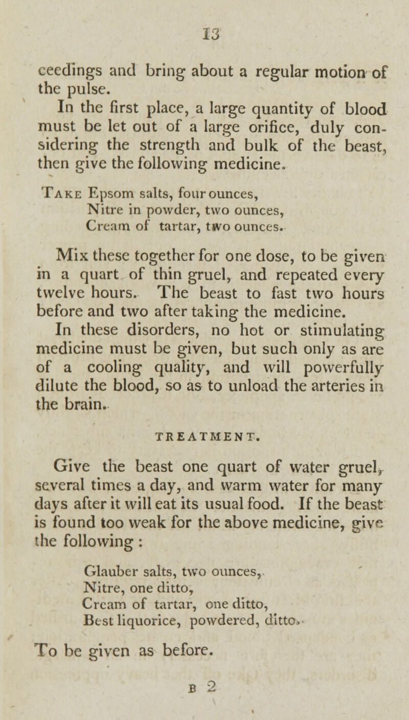 ceedings and bring about a regular motion of the pulse. In the first place, a large quantity of blood must be let out of a large orifice, duly con- sidering the strength and bulk of the beast, then give the following medicine. Take Epsom salts, four ounces, Nitre in powder, two ounces, Cream of tartar, two ounces. Mix these together for one dose, to be given in a quart of thin gruel, and repeated every twelve hours. The beast to fast two hours before and two after taking the medicine. In these disorders, no hot or stimulating medicine must be given, but such only as are of a cooling quality, and will powerfully dilute the blood, so as to unload the arteries in the brain. TREATMENT. Give the beast one quart of water gruel, several times a day, and warm water for many days after it will eat its usual food. If the beast is found too weak for the above medicine, give the following : Glauber salts, two ounces, Nitre, one ditto, Cream of tartar, one ditto, Best liquorice, powdered, ditto> To be given as before. b 2