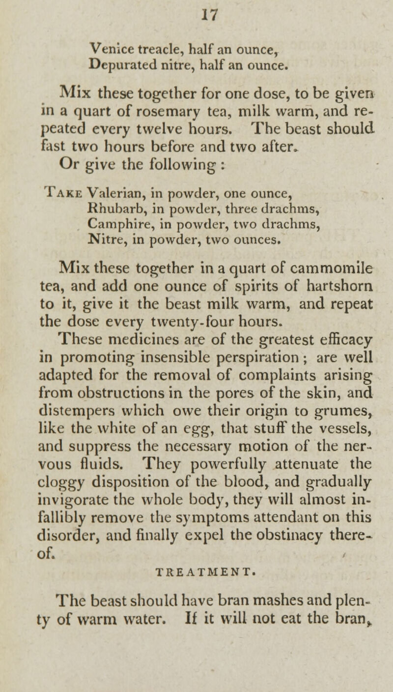 Venice treacle, half an ounce, Depurated nitre, half an ounce. Mix these together for one dose, to be given in a quart of rosemary tea, milk warm, and re- peated every twelve hours. The beast should fast two hours before and two after. Or give the following : Take Valerian, in powder, one ounce, Rhubarb, in powder, three drachms, Camphire, in powder, two drachms, Nitre, in powder, two ounces. Mix these together in a quart of cammomile tea, and add one ounce of spirits of hartshorn to it, give it the beast milk warm, and repeat the dose every twenty-four hours. These medicines are of the greatest efficacy in promoting insensible perspiration; are well adapted for the removal of complaints arising from obstructions in the pores of the skin, and distempers which owe their origin to grumes, like the white of an e^g, that stuff the vessels, and suppress the necessary motion of the ner- vous fluids. They powerfully attenuate the cloggy disposition of the blood, and gradually invigorate the whole body, they will almost in- fallibly remove the symptoms attendant on this disorder, and finally expel the obstinacy there- of. TREATMENT. The beast should have bran mashes and plen- ty of warm water. If it will not eat the bran,.