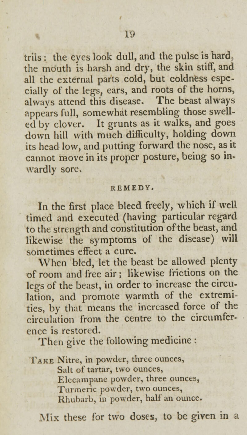 trils: the eyes look dull, and the pulse is hard, the mouth is harsh and dry, the skin stiff, and all the external parts cold, but coldness espe- cially of the legs, ears, and roots of the horns, always attend this disease. The beast always appears full, somewhat resembling those swell- ed by clover. It grunts as it walks, and goes down hill with much difficulty, holding down its head low, and putting forward the nose, as it cannot move in its proper posture, being so in- wardly sore. REMEDY. In the first place bleed freely, which if well timed and executed (having particular regard to the strength and constitution of the beast, and likewise the symptoms of the disease) will sometimes effect a cure. When bled, let the beast be allowed plenty of room and free air; likewise frictions on the legs of the beast, in order to increase the circu- lation, and promote warmth of the extremi- ties, by that means the increased force of the circulation from the centre to the circumfer- ence is restored. Then give the following medicine : Take Nitre, in powder, three ounces, Salt of tartar, two ounces, Elecampane powder, three ounces, Turmeric powder, two ounces, Rhubarb, in powder, half an ounce. Mix these for two doses, to be given in a