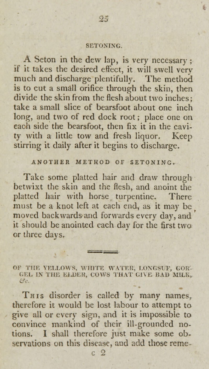 OS SETONING. A Seton in the dew lap, is very necessary ; if it takes the desired effect, it will swell very much and discharge plentifully. The method is to cut a small orifice through the skin, then divide the skin from the flesh about two inches; take a small slice of bearsfoot about one inch long, and two of red dock root; place one on each side the bearsfoot, then fix it in the cavi- ty with a little tow and fresh liquor. Keep stirring it daily after it begins to discharge. ANOTHER METHOD OF SETONING. Take some platted hair and draw through betwixt the skin and the flesh, and anoint the platted hair with horse turpentine. There must be a knot left at each end, as it may be moved backwards and forwards every day, and it should be anointed each day for the first two or three days. or THE YELLOWS, WHITE WATER; T.OXGSLT, GOR- GEL IN THE EJ.DEK, COWS THAT GIVE RAD MILK, This disorder is called by many names, therefore it would be lost labour to attempt to give all or every sign, and it is impossible to convince mankind of their ill-grounded no- tions. I shall therefore just make some ob- servations on this disease, and add those reme • c 2