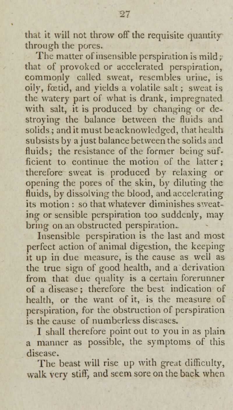 that it will not throw off the requisite quantity through the pores. The matter of insensible perspiration is mild; that of provoked or accelerated perspiration, commonly called sweat, resembles urine, is oily, foetid, and yields a volatile salt; sweat is the watery part of what is drank, impregnated with salt, it is produced by changing or de- stroying the balance between the fluids and solids; and it must be acknowledged, that health subsists by a just balance between the solids and fluids; the resistance of the former being suf- ficient to continue the motion of the latter; therefore sweat is produced by relaxing or opening the pores of the skin, by diluting the fluids, by dissolving the blood, and accelerating its motion : so that whatever diminishes sweat- ing or sensible perspiration too suddenly, may bring on an obstructed perspiration- Insensible perspiration is the last and most perfect action of animal digestion, the keeping it up in due measure, is the cause as well as the true sign of good health, and a derivation from that due quality is a certain forerunner of a disease; therefore the best indication of health, or the want of it, is the measure of perspiration, for the obstruction of perspiration is the cause of numberless diseases. I shall therefore point out to you in as plain a manner as possible, the symptoms of this disease. The beast will rise up with great difficulty, walk very stiff, and seem sore on the back when