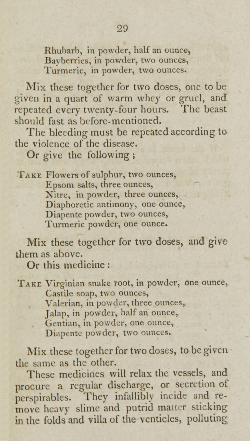 Rhubarb, in powder, half an ounce, Bayberries, in powder, two ounces, Turmeric, in powder, two ounces. Mix these together for two doses, one to be given in a quart of warm whey or gruel, and repeated every twenty-four hours. The beast should fast as before-mentioned. The bleeding must be repeated according to the violence of the disease. Or give the following ; Take Flowers of sulphur, two ounces, Epsom salts, three ounces, Nitre, in powder, three ounces, Diaphoretic antimony, one ounce, Diapente powder, two ounces, Turmeric powder, one ounce. Mix these together for two doses, and give them as above. Or this medicine: Take Virginian snake root, in powder, one ounce, Castile soap, two ounces, Valerian, in powder, three ounces, Jalap, in powder, half an ounce, Gentian, in powder, one ounce, Diapente powder, two ounces. Mix these together for two doses, to be given the same as the other. These medicines will relax the vessels, and procure a regular discharge, or secretion of perspirables. They infallibly incide and re- move heavy slime and putrid matter sticking in the folds and villa of the venticles, polluting