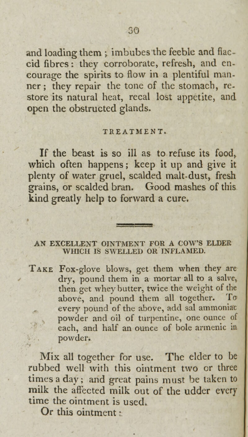 and loading them ; imbubes the feeble and flac- cid fibres: they corroborate, refresh, and en- courage the spirits to flow in a plentiful man- ner; they repair the tone of the stomach, re- store its natural heat, recal lost appetite, and open the obstructed glands. TREATMENT. If the beast is so ill as to refuse its food, which often happens; keep it up and give it plenty of water gruel, scalded malt-dust, fresh grains, or scalded bran. Good mashes of this kind greatly help to forward a cure. AN EXCELLENT OINTMENT FOR A COW'S ELDER WHICH IS SWELLED OR INFLAMED. Take Fox-glove blows, get them when they are dry, pound them in a mortar all to a salve, then get whey butter, twice the weight of the above, and pound them all together. To every pound of the above, add sal ammoniac powder and oil of turpentine, one ounce of each, and half an ounce of bole armenic in powder. Mix all together for use. The elder to be rubbed well with this ointment two or three times a day; and great pains must be taken to milk the affected milk out of the udder every time the ointment is used. Or this ointmentt