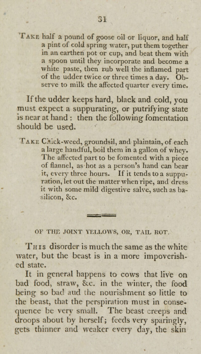 Take half a pound of goose oil or liquor, and hall a pint of cold spring water, put them together in an earthen pot or cup, and beat them with a spoon until they incorporate and become a white paste, then rub well the inflamed part of the udder twice or three times a day. Ob- serve to milk the affected quarter every time. If the udder keeps hard, black and cold, you must expect a suppurating, or putrifying state is near at hand : then the following fomentation should be used. Take O.ick-weed, groundsil, and plaintain, of each a large handful, boil them in a gallon of whey. The affected part to be fomented with a piece of flannel, as hot as a person's hand can bear it, every three hours. If it tends to a suppu- ration, let out the matter when ripe, and dress it with some mild digestive salve, such as ba- silicon, &c. OP THE JOINT YELLOWS) Oil, TAIL ROT. This disorder is much the same as the white water, but the beast is in a more impoverish- ed state. It in general happens to cows that live on bad food, straw, &c. in the winter, the food being so bad and the nourishment so little to the beast, that the perspiration must in conse- quence be very small. The beast creeps and droops about by herself; feeds very sparingly, gets thinner and weaker every day, the skin