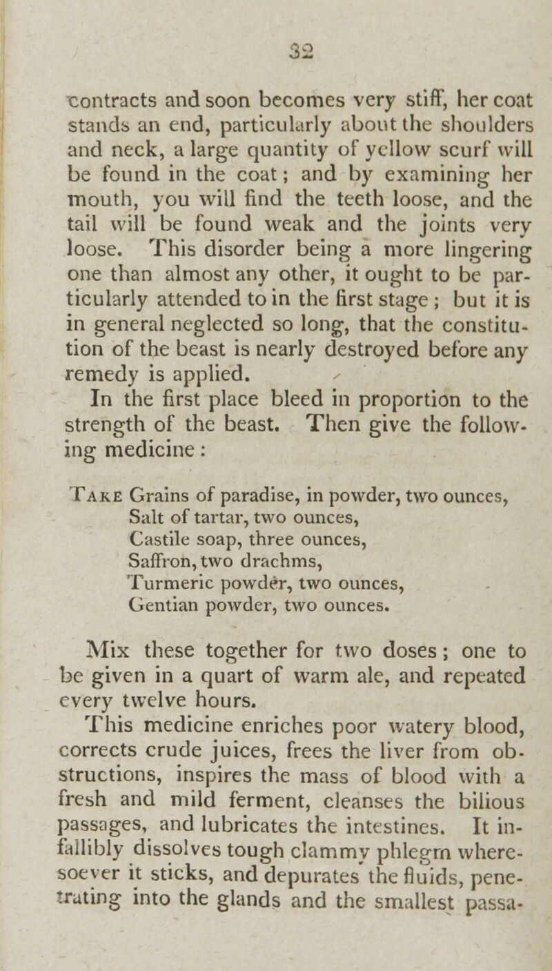 contracts and soon becomes very stiff, her coat stands an end, particularly about the shoulders and neck, a large quantity of yellow scurf will be found in the coat; and by examining her mouth, you will find the teeth loose, and the tail will be found weak and the joints very loose. This disorder being a more lingering one than almost any other, it ought to be par- ticularly attended to in the first stage ; but it is in general neglected so long, that the constitu- tion of the beast is nearly destroyed before any remedy is applied. In the first place bleed in proportion to the strength of the beast. Then give the follow- ing medicine: Take Grains of paradise, in powder, two ounces, Salt of tartar, two ounces, Castile soap, three ounces, Saffron, two drachms, Turmeric powder, two ounces, Gentian powder, two ounces. Mix these together for two doses; one to be given in a quart of warm ale, and repeated every twelve hours. This medicine enriches poor watery blood, corrects crude juices, frees the liver from ob- structions, inspires the mass of blood with a fresh and mild ferment, cleanses the bilious passages, and lubricates the intestines. It in- fallibly dissolves tough clammy phlegm where- soever it sticks, and depurates'the fluids, pene- trating into the glands and the smallest passa-