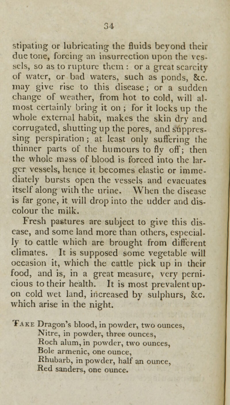 stipating or lubricating the fluids beyond their due tone, forcing an insurrection upon the ves- sels, so as to rupture them : or a great scarcity of water, or bad waters, such as ponds, &c. may give rise to this disease; or a sudden change of weather, from hot to cold, will al- most certainly bring it on ; for it locks up the whole external habit, makes the skin dry and corrugated, shutting up the pores, and suppres- sing perspiration ; at least only suffering the thinner parts of the humours to fly off; then the whole mass of blood is forced into the lar- ger vessels, hence it becomes elastic or imme- diately bursts open the vessels and evacuates itself along with the urine. When the disease is far gone, it will drop into the udder and dis- colour the milk. Fresh pastures are subject to give this dis- ease, and some land more than others, especial- ly to cattle which are brought from different climates. It is supposed some vegetable will occasion it, which the cattle pick up in their food, and is, in a great measure, very perni- cious to their health. It is most prevalent up- on cold wet land, increased by sulphurs, &c. which arise in the night. Take Dragon's blood, in powder, two ounces, Nitre, in powder, three ounces, Roch alum, in powder, two ounces, Bole armenic, one ounce, Rhubarb, in powder, half an ounce, Red sanders, one ounce.