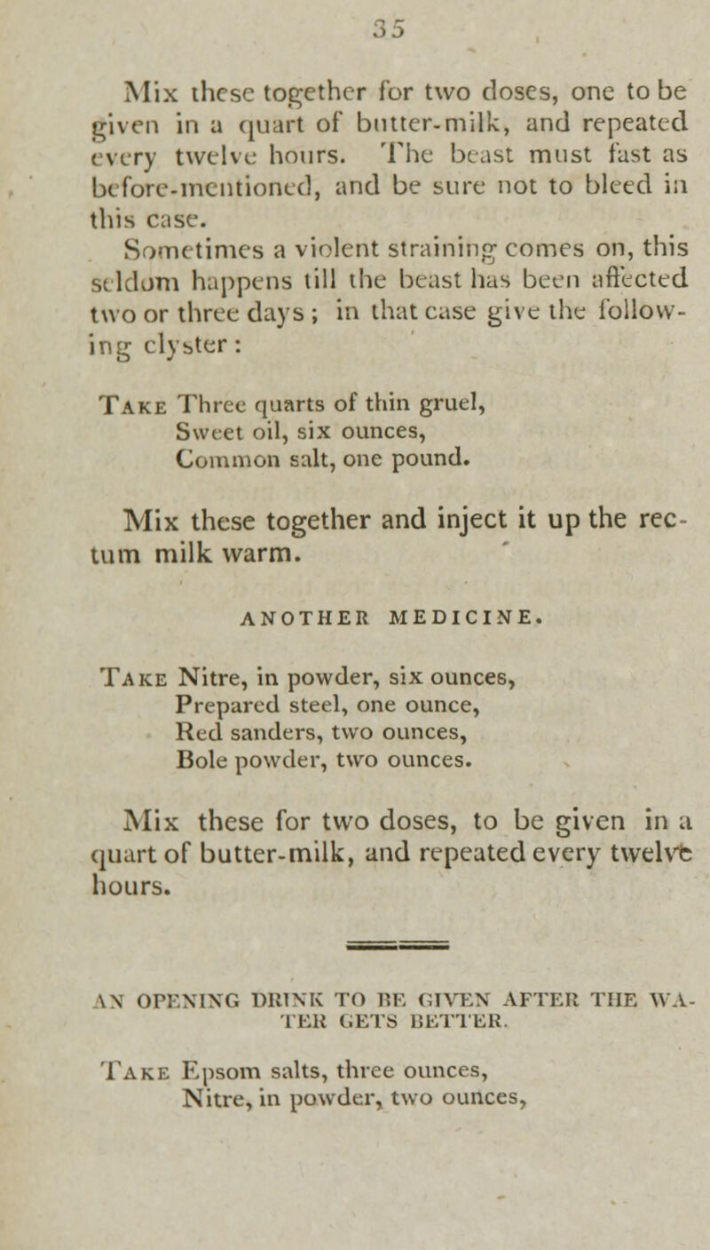 Mix ihcse together for two doses, one to be given in a quart of* butter-milk, and repeated, every twelve hours. The beast must fast as before.mentioned, and be sure not to bleed in this case. Sometimes a violent straining' comes on, this seldom happens till the beast has been affected two or three days ; in that case give the follow- ing clyster: Take Three quarts of thin gruel, Sweet oil, six ounces, Common salt, one pound. Mix these together and inject it up the rec- tum milk warm. ANOTHER MEDICINE. Take Nitre, in powder, six ounces, Prepared steel, one ounce, Red sanders, two ounces, Bole powder, two ounces. Mix these for two doses, to be given in a quart of butter-milk, and repeated every twelvfc hours. \\ OPENING DRINK TO BE GIVEN AFTER THE WA- TER GETS BETTER. Take Epsom salts, three ounces, Nitre, in powder, two ounces,