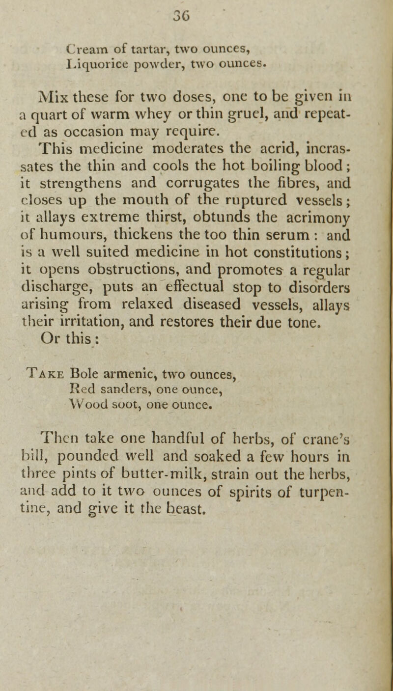 Cream of tartar, two ounces, Liquorice powder, two ounces. Mix these for two doses, one to be given in a quart of warm whey or thin gruel, and repeat- ed as occasion may require. This medicine moderates the acrid, incras- sates the thin and cools the hot boiling blood; it strengthens and corrugates the fibres, and closes up the mouth of the ruptured vessels; it allays extreme thirst, obtunds the acrimony of humours, thickens the too thin serum : and is a well suited medicine in hot constitutions; it opens obstructions, and promotes a regular discharge, puts an effectual stop to disorders arising from relaxed diseased vessels, allays their irritation, and restores their due tone. Or this: Take Bole armenic, two ounces, Red sanders, one ounce, Wood soot, one ounce. Then take one handful of herbs, of crane's bill, pounded well and soaked a few hours in three pints of butter-milk, strain out the herbs, and add to it two ounces of spirits of turpen- tine, and give it the beast.