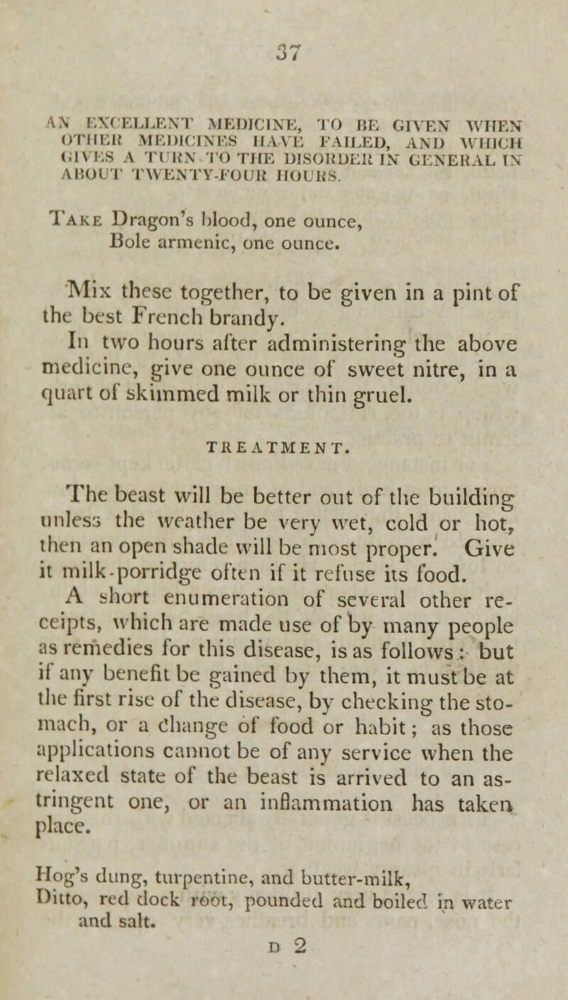 i) i \\ EXCELLENT MEDICINE, TO BE GIVEN WHEN OTHEH MEDICINES HAVE FAILED, AND AV IIKJIl GIVES \ TURN TOTHE DISORDER IN GENERAL1\ AIHJI I TWENTY-FOUR HOURS. Take Dragon's blood, one ounce, Bole armenic, one ounce. Mix these together, to be given in a pint of the best French brandy. In two hours alter administering the above medicine, give one ounce of sweet nitre, in a quart of skimmed milk or thin gruel. TREATMENT. The beast will be better out of the building unless the weather be very wet, cold or hot, then an open shade will be most proper. Give it milk-porridge often if it refuse its food. A short enumeration of several other re- ceipts, which are made use of by many people as remedies for this disease, is as follows : but if any benefit be gained by them, it must be at the first rise of the disease, by checking the sto- mach, or a Change of food or habit; as those applications cannot be of any service when the relaxed state of the beast is arrived to an as- tringent one, or an inflammation has taken place. 1 log's dung, turpentine, and butter-milk, Onto, red clock root, pounded and boiled in water and salt. D 2