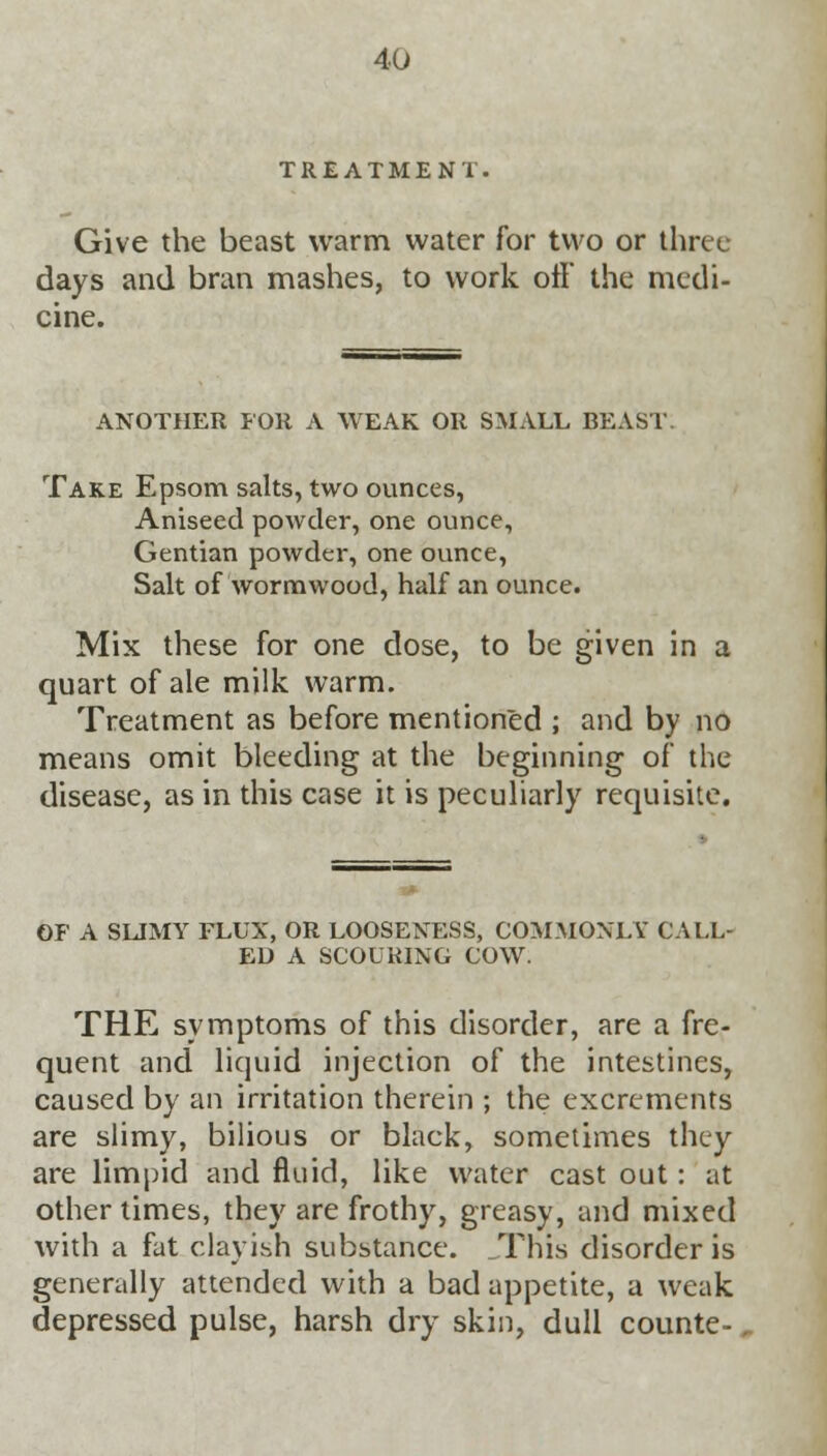 TREATMENT Give the beast warm water for two or three days and bran mashes, to work off the medi- cine. ANOTHER FOR A WEAK OR SMALL BEAST. Take Epsom salts, two ounces, Aniseed powder, one ounce, Gentian powder, one ounce, Salt of wormwood, half an ounce. Mix these for one dose, to be given in a quart of ale milk warm. Treatment as before mentioned ; and by no means omit bleeding at the beginning of the disease, as in this case it is peculiarly requisite. OF A SUMY FLUX, OR LOOSENESS, COMMONLY CALL- ED A SCOURING COW. THE symptoms of this disorder, are a fre- quent and liquid injection of the intestines, caused by an irritation therein ; the excrements are slimy, bilious or black, sometimes they are limpid and fluid, like water cast out: at other times, they are frothy, greasy, and mixed with a fat clayish substance. This disorder is generally attended with a bad appetite, a weak depressed pulse, harsh dry skin, dull counte-