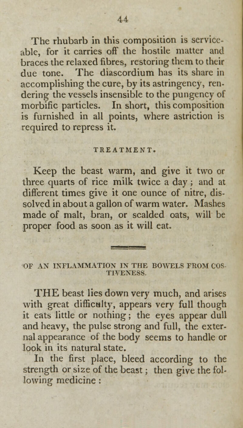 The rhubarb in this composition is service- able, for it carries off the hostile matter and braces the relaxed fibres, restoring them to their due tone. The diascordium has its share in accomplishing the cure, by its astringency, ren- dering the vessels insensible to the pungency of morbific particles. In short, this composition is furnished in all points, where astriction is required to repress it. TREATMENT. Keep the beast warm, and give it two or three quarts of rice milk twice a day ; and at different times give it one ounce of nitre, dis- solved in about a gallon of warm water. Mashes made of malt, bran, or scalded oats, will be proper food as soon as it will eat. OF AN INFLAMMATION IN THE BOWELS FROM COS- TIVENESS. THE beast lies down very much, and arises with great difficulty, appears very full though it eats little or nothing; the eyes appear dull and heavy, the pulse strong and full, the exter- nal appearance of the body seems to handle or look in its natural state. In the first place, bleed according to the strength or size of the beast; then give the fol- lowing medicine: