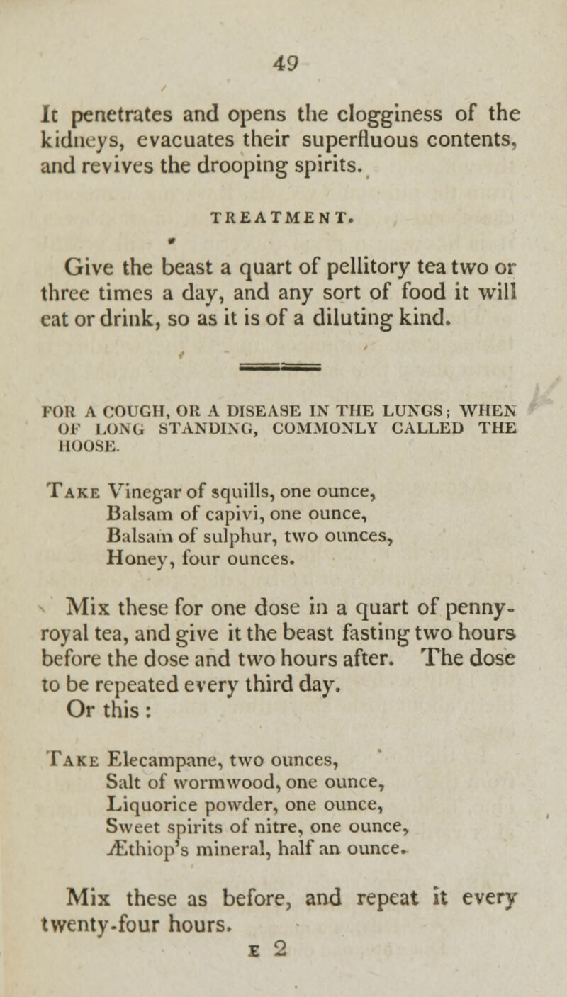 It penetrates and opens the clogginess of the kidneys, evacuates their superfluous contents, and revives the drooping spirits. TREATMENT. Give the beast a quart of pellitory tea two or three times a day, and any sort of food it will eat or drink, so as it is of a diluting kind. FOR A COUGH, OR A DISEA9E IN THE LUNGS; WHEN OF LONG STANDING, COMMONLY CALLED THE HOOSE. Take Vinegar of squills, one ounce, Balsam of capivi, one ounce, Balsam of sulphur, two ounces, Honey, four ounces. Mix these for one dose in a quart of penny- royal tea, and give it the beast fasting two hours before the dose and two hours after. The dose to be repeated every third day. Or this: Take Elecampane, two ounces, Salt of wormwood, one ounce, Liquorice powder, one ounce, Sweet spirits of nitre, one ounce, iEthiop's mineral, half an ounce- Mix these as before, and repeat it every twenty-four hours. e 2