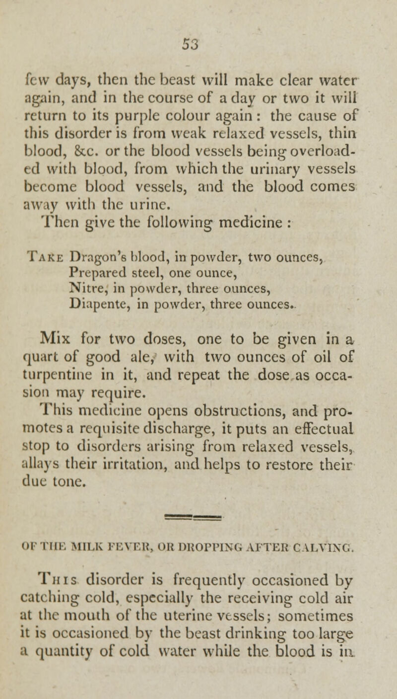 few days, then the beast will make clear water again, and in the course of a day or two it will return to its purple colour again: the cause of this disorder is from weak relaxed vessels, thin blood, &c. or the blood vessels being overload- ed with blood, from which the urinary vessels become blood vessels, and the blood comes away with the urine. Then give the following medicine : Take Dragon's blood, in powder, two ounces, Prepared steel, one ounce, Nitre, in powder, three ounces, Diapente, in powder, three ounces.. Mix for two doses, one to be given in a quart of good ale, with two ounces of oil of turpentine in it, and repeat the dose as occa- sion may require. This medicine opens obstructions, and pro- motes a requisite discharge, it puts an effectual stop to disorders arising from relaxed vessels, allays their irritation, and helps to restore their due tone. OF THE MILK FEYER, OR DROPPING AFTER CALVING. Tins disorder is frequently occasioned by catching cold, especially the receiving cold air at the mouth of the uterine vessels; sometimes it is occasioned by the beast drinking too large a quantity of cold water while the blood is ia