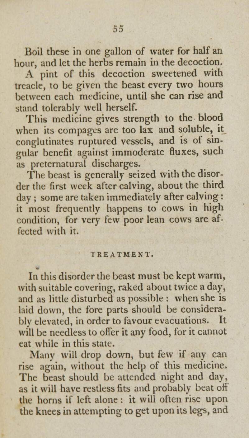 Boil these in one gallon of water for half an hour, and let the herbs remain in the decoction. A pint of this decoction sweetened with treacle, to be given the beast every two hours between each medicine, until she can rise and stand tolerably well herself. This medicine gives strength to the blood when its compages are too lax and soluble, it conglutinates ruptured vessels, and is of sin- gular benefit against immoderate fluxes, such as preternatural discharges. The beast is generally seized with the disor- der the first week after calving, about the third day ; some are taken immediately after calving: it most frequently happens to cows in high condition, for very few poor lean cows are af- fected with it. TREATMENT. In this disorder the beast must be kept warm, with suitable covering, raked about twice a day, and as little disturbed as possible : when she is laid down, the fore parts should be considera- bly elevated, in order to favour evacuations. It will be needless to offer it any food, for it cannot eat while in this state. Many will drop down, but few if any can rise again, without the help of this medicine. The beast should be attended night and day, as it will have restless fits and probably beat off the horns if left alone: it will often rise upon the knees in attempting to get upon its legs, and