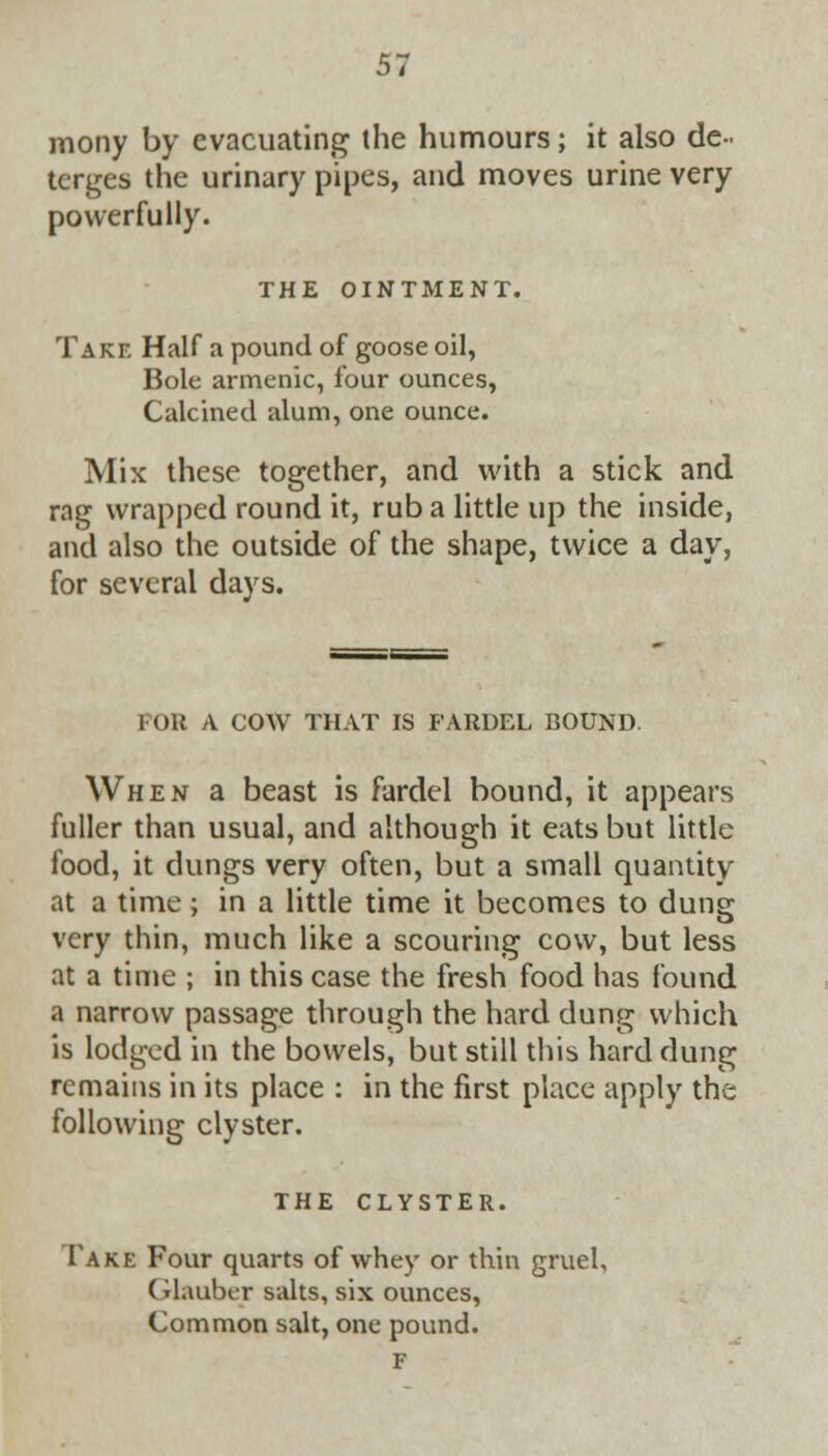 mony by evacuating the humours; it also de- terges the urinary pipes, and moves urine very powerfully. THE OINTMENT. Take Half a pound of goose oil, Bole armenic, four ounces, Calcined alum, one ounce. Mix these together, and with a stick and rag wrapped round it, rub a little up the inside, and also the outside of the shape, twice a day, for several days. FOR A COW THAT IS FARDEL BOUND. When a beast is fardel bound, it appears fuller than usual, and although it eats but little food, it dungs very often, but a small quantity at a time ; in a little time it becomes to dung very thin, much like a scouring cow, but less at a time ; in this case the fresh food has found a narrow passage through the hard dung which is lodged in the bowels, but still this hard dung remains in its place : in the first place apply the following clyster. THE CLYSTER. Take Four quarts of whey or thin gruel, (rlauber salts, six ounces, Common salt, one pound. F