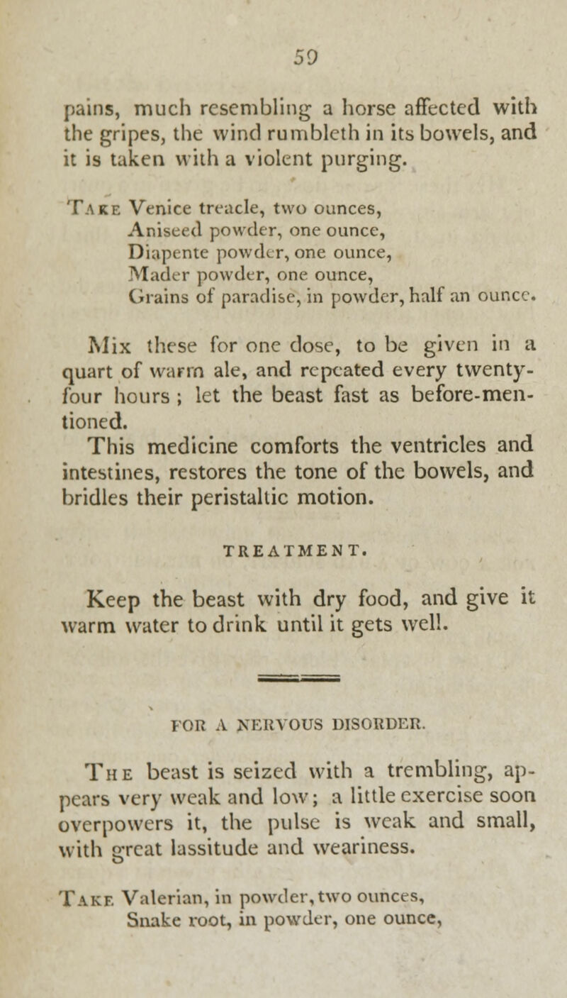 pains, much resembling a horse affected with the gripes, the wind rumblcth in its bowels, and it is taken with a violent purging. Take Venice treacle, two ounces, Aniseed powder, one ounce, Diapente powder, one ounce, Mader powder, one ounce, Grains of paradise, in powder, half an ounce. Mix these for one dose, to be given in a quart of warm ale, and repeated every twenty- four hours ; let the beast fast as before-men- tioned. This medicine comforts the ventricles and intestines, restores the tone of the bowels, and bridles their peristaltic motion. TREATMENT. Keep the beast with dry food, and give it warm water to drink until it gets well. FOR A NERVOUS DISORDER. The beast is seized with a trembling, ap- pears very weak and low; a little exercise soon overpowers it, the pulse is weak and small, with Q-rcat lassitude and weariness. Takf. Valerian, in powder, two ounces, Snake root, in powder, one ounce,