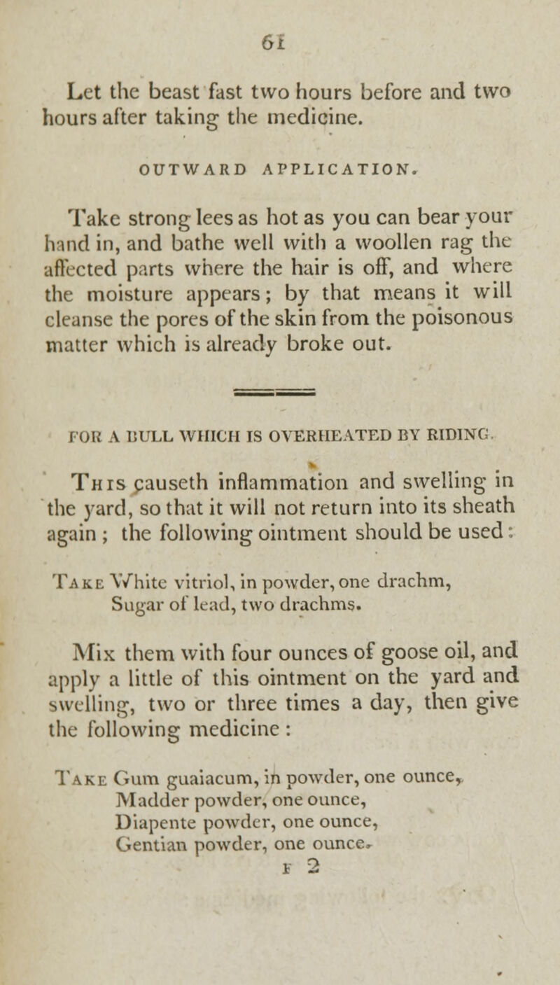 OI Let the beast fast two hours before and two hours after taking the medicine. OUTWARD APPLICATION. Take strong lees as hot as you can bear your hand in, and bathe well with a woollen rag the affected parts where the hair is off, and where the moisture appears; by that means it will cleanse the pores of the skin from the poisonous matter which is already broke out. FOR A BULL WHICH IS OVERHEATED BY RIDING This pauseth inflammation and swelling in the yard, so that it will not return into its sheath again ; the following ointment should be used: Take White vitriol, in powder, one drachm, Sugar of lead, two drachms. Mix them with four ounces of goose oil, and apply a little of this ointment on the yard and swelling, two or three times a day, then give the following medicine: Take Gum guaiacum, in powder, one ounce,. Madder powder, one ounce, Diapente powder, one ounce, Gentian powder, one ounce, * 2